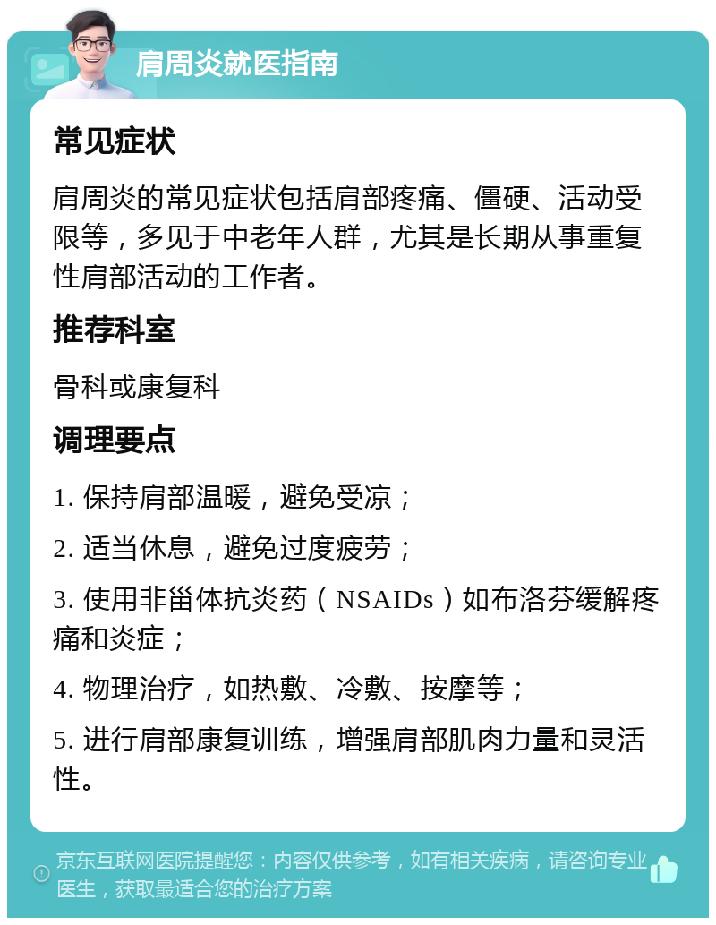 肩周炎就医指南 常见症状 肩周炎的常见症状包括肩部疼痛、僵硬、活动受限等，多见于中老年人群，尤其是长期从事重复性肩部活动的工作者。 推荐科室 骨科或康复科 调理要点 1. 保持肩部温暖，避免受凉； 2. 适当休息，避免过度疲劳； 3. 使用非甾体抗炎药（NSAIDs）如布洛芬缓解疼痛和炎症； 4. 物理治疗，如热敷、冷敷、按摩等； 5. 进行肩部康复训练，增强肩部肌肉力量和灵活性。