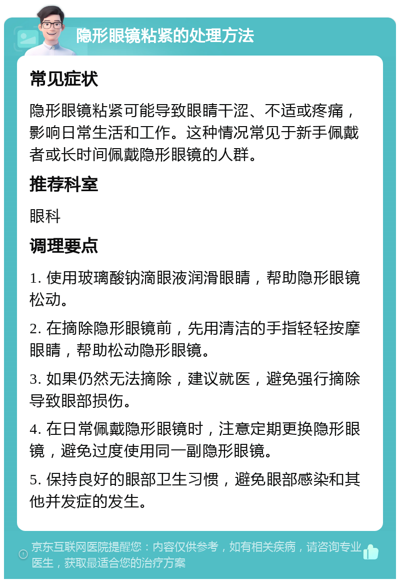 隐形眼镜粘紧的处理方法 常见症状 隐形眼镜粘紧可能导致眼睛干涩、不适或疼痛，影响日常生活和工作。这种情况常见于新手佩戴者或长时间佩戴隐形眼镜的人群。 推荐科室 眼科 调理要点 1. 使用玻璃酸钠滴眼液润滑眼睛，帮助隐形眼镜松动。 2. 在摘除隐形眼镜前，先用清洁的手指轻轻按摩眼睛，帮助松动隐形眼镜。 3. 如果仍然无法摘除，建议就医，避免强行摘除导致眼部损伤。 4. 在日常佩戴隐形眼镜时，注意定期更换隐形眼镜，避免过度使用同一副隐形眼镜。 5. 保持良好的眼部卫生习惯，避免眼部感染和其他并发症的发生。