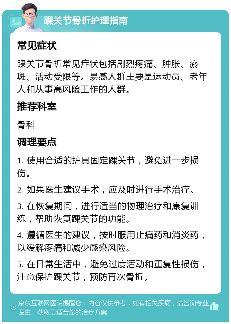 踝关节骨折护理指南 常见症状 踝关节骨折常见症状包括剧烈疼痛、肿胀、瘀斑、活动受限等。易感人群主要是运动员、老年人和从事高风险工作的人群。 推荐科室 骨科 调理要点 1. 使用合适的护具固定踝关节，避免进一步损伤。 2. 如果医生建议手术，应及时进行手术治疗。 3. 在恢复期间，进行适当的物理治疗和康复训练，帮助恢复踝关节的功能。 4. 遵循医生的建议，按时服用止痛药和消炎药，以缓解疼痛和减少感染风险。 5. 在日常生活中，避免过度活动和重复性损伤，注意保护踝关节，预防再次骨折。