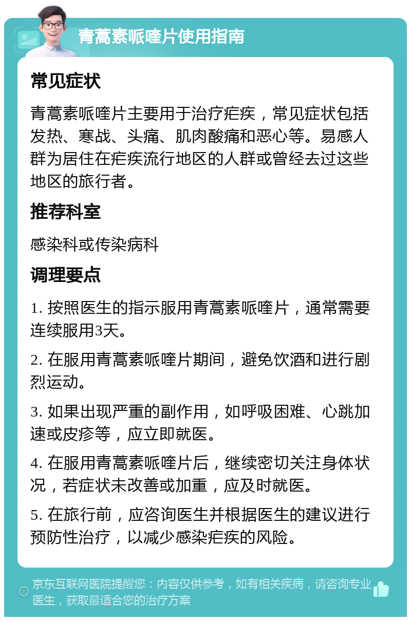 青蒿素哌喹片使用指南 常见症状 青蒿素哌喹片主要用于治疗疟疾，常见症状包括发热、寒战、头痛、肌肉酸痛和恶心等。易感人群为居住在疟疾流行地区的人群或曾经去过这些地区的旅行者。 推荐科室 感染科或传染病科 调理要点 1. 按照医生的指示服用青蒿素哌喹片，通常需要连续服用3天。 2. 在服用青蒿素哌喹片期间，避免饮酒和进行剧烈运动。 3. 如果出现严重的副作用，如呼吸困难、心跳加速或皮疹等，应立即就医。 4. 在服用青蒿素哌喹片后，继续密切关注身体状况，若症状未改善或加重，应及时就医。 5. 在旅行前，应咨询医生并根据医生的建议进行预防性治疗，以减少感染疟疾的风险。