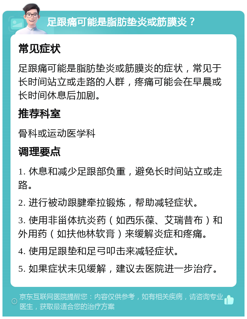 足跟痛可能是脂肪垫炎或筋膜炎？ 常见症状 足跟痛可能是脂肪垫炎或筋膜炎的症状，常见于长时间站立或走路的人群，疼痛可能会在早晨或长时间休息后加剧。 推荐科室 骨科或运动医学科 调理要点 1. 休息和减少足跟部负重，避免长时间站立或走路。 2. 进行被动跟腱牵拉锻炼，帮助减轻症状。 3. 使用非甾体抗炎药（如西乐葆、艾瑞昔布）和外用药（如扶他林软膏）来缓解炎症和疼痛。 4. 使用足跟垫和足弓叩击来减轻症状。 5. 如果症状未见缓解，建议去医院进一步治疗。