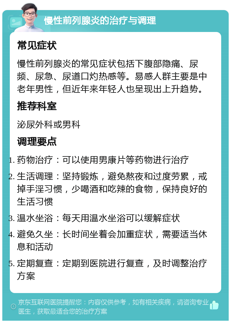 慢性前列腺炎的治疗与调理 常见症状 慢性前列腺炎的常见症状包括下腹部隐痛、尿频、尿急、尿道口灼热感等。易感人群主要是中老年男性，但近年来年轻人也呈现出上升趋势。 推荐科室 泌尿外科或男科 调理要点 药物治疗：可以使用男康片等药物进行治疗 生活调理：坚持锻炼，避免熬夜和过度劳累，戒掉手淫习惯，少喝酒和吃辣的食物，保持良好的生活习惯 温水坐浴：每天用温水坐浴可以缓解症状 避免久坐：长时间坐着会加重症状，需要适当休息和活动 定期复查：定期到医院进行复查，及时调整治疗方案