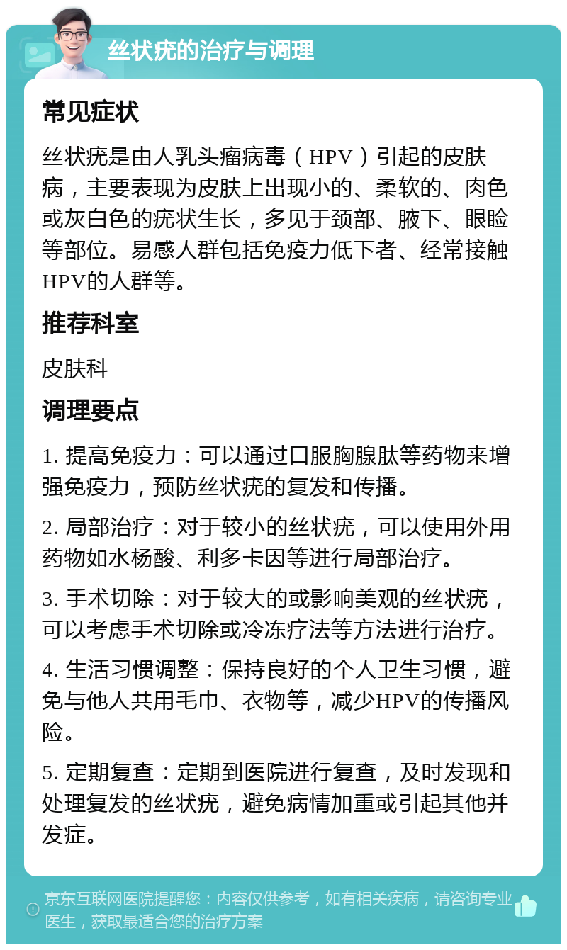 丝状疣的治疗与调理 常见症状 丝状疣是由人乳头瘤病毒（HPV）引起的皮肤病，主要表现为皮肤上出现小的、柔软的、肉色或灰白色的疣状生长，多见于颈部、腋下、眼睑等部位。易感人群包括免疫力低下者、经常接触HPV的人群等。 推荐科室 皮肤科 调理要点 1. 提高免疫力：可以通过口服胸腺肽等药物来增强免疫力，预防丝状疣的复发和传播。 2. 局部治疗：对于较小的丝状疣，可以使用外用药物如水杨酸、利多卡因等进行局部治疗。 3. 手术切除：对于较大的或影响美观的丝状疣，可以考虑手术切除或冷冻疗法等方法进行治疗。 4. 生活习惯调整：保持良好的个人卫生习惯，避免与他人共用毛巾、衣物等，减少HPV的传播风险。 5. 定期复查：定期到医院进行复查，及时发现和处理复发的丝状疣，避免病情加重或引起其他并发症。