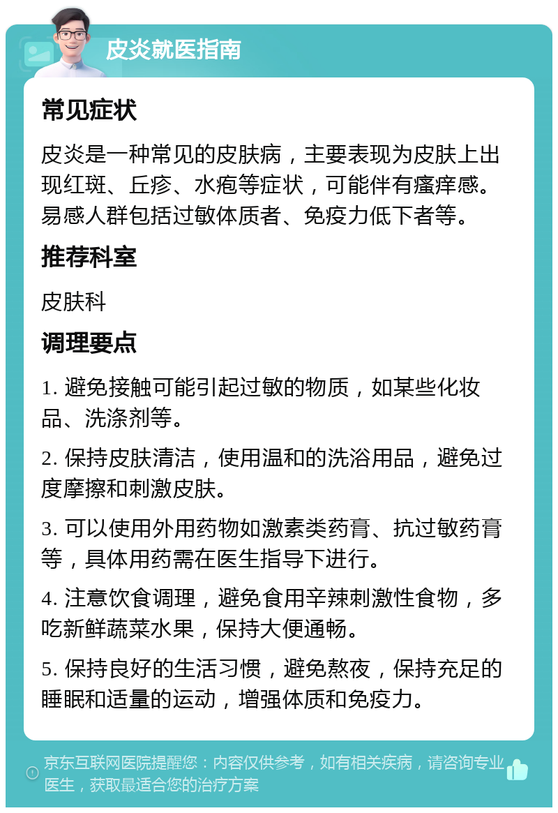 皮炎就医指南 常见症状 皮炎是一种常见的皮肤病，主要表现为皮肤上出现红斑、丘疹、水疱等症状，可能伴有瘙痒感。易感人群包括过敏体质者、免疫力低下者等。 推荐科室 皮肤科 调理要点 1. 避免接触可能引起过敏的物质，如某些化妆品、洗涤剂等。 2. 保持皮肤清洁，使用温和的洗浴用品，避免过度摩擦和刺激皮肤。 3. 可以使用外用药物如激素类药膏、抗过敏药膏等，具体用药需在医生指导下进行。 4. 注意饮食调理，避免食用辛辣刺激性食物，多吃新鲜蔬菜水果，保持大便通畅。 5. 保持良好的生活习惯，避免熬夜，保持充足的睡眠和适量的运动，增强体质和免疫力。