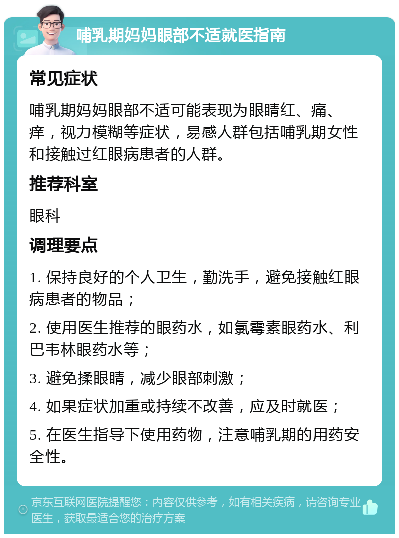 哺乳期妈妈眼部不适就医指南 常见症状 哺乳期妈妈眼部不适可能表现为眼睛红、痛、痒，视力模糊等症状，易感人群包括哺乳期女性和接触过红眼病患者的人群。 推荐科室 眼科 调理要点 1. 保持良好的个人卫生，勤洗手，避免接触红眼病患者的物品； 2. 使用医生推荐的眼药水，如氯霉素眼药水、利巴韦林眼药水等； 3. 避免揉眼睛，减少眼部刺激； 4. 如果症状加重或持续不改善，应及时就医； 5. 在医生指导下使用药物，注意哺乳期的用药安全性。