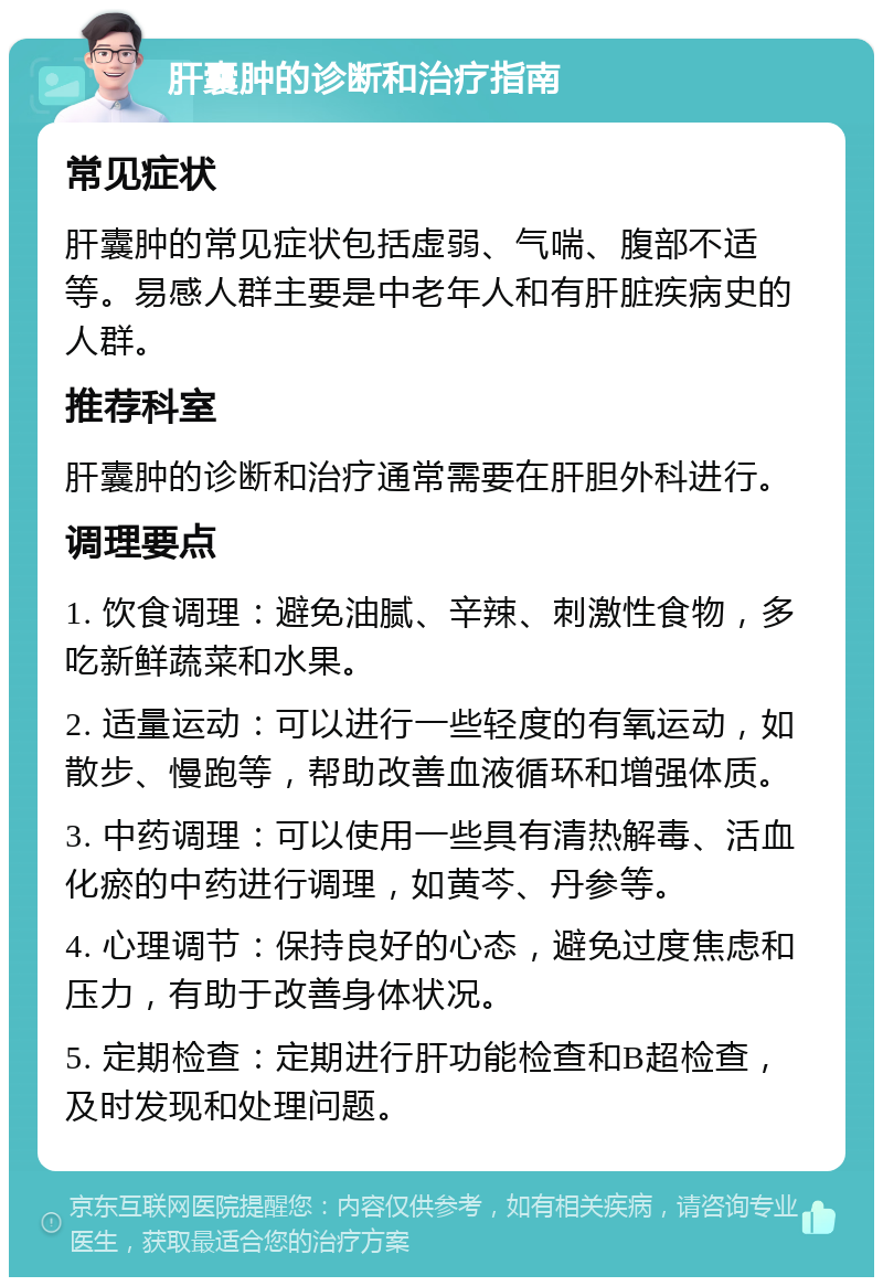 肝囊肿的诊断和治疗指南 常见症状 肝囊肿的常见症状包括虚弱、气喘、腹部不适等。易感人群主要是中老年人和有肝脏疾病史的人群。 推荐科室 肝囊肿的诊断和治疗通常需要在肝胆外科进行。 调理要点 1. 饮食调理：避免油腻、辛辣、刺激性食物，多吃新鲜蔬菜和水果。 2. 适量运动：可以进行一些轻度的有氧运动，如散步、慢跑等，帮助改善血液循环和增强体质。 3. 中药调理：可以使用一些具有清热解毒、活血化瘀的中药进行调理，如黄芩、丹参等。 4. 心理调节：保持良好的心态，避免过度焦虑和压力，有助于改善身体状况。 5. 定期检查：定期进行肝功能检查和B超检查，及时发现和处理问题。