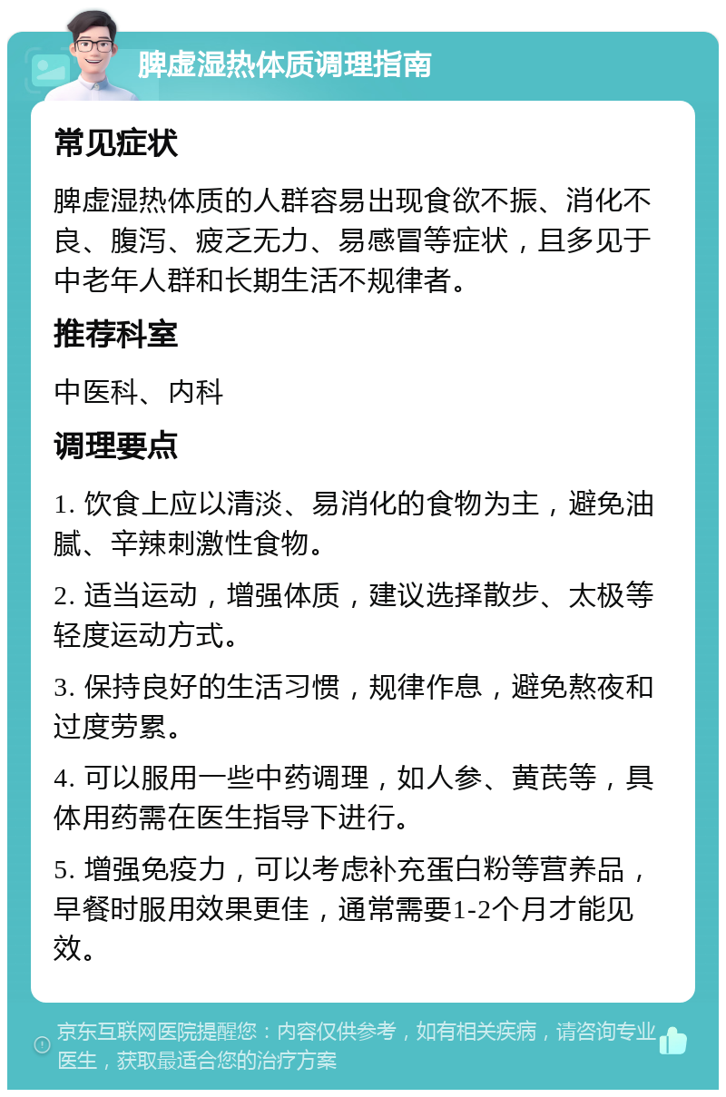 脾虚湿热体质调理指南 常见症状 脾虚湿热体质的人群容易出现食欲不振、消化不良、腹泻、疲乏无力、易感冒等症状，且多见于中老年人群和长期生活不规律者。 推荐科室 中医科、内科 调理要点 1. 饮食上应以清淡、易消化的食物为主，避免油腻、辛辣刺激性食物。 2. 适当运动，增强体质，建议选择散步、太极等轻度运动方式。 3. 保持良好的生活习惯，规律作息，避免熬夜和过度劳累。 4. 可以服用一些中药调理，如人参、黄芪等，具体用药需在医生指导下进行。 5. 增强免疫力，可以考虑补充蛋白粉等营养品，早餐时服用效果更佳，通常需要1-2个月才能见效。