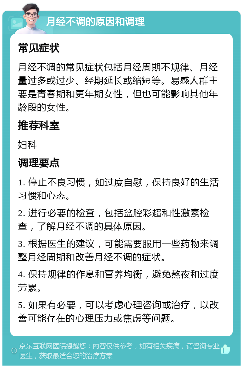 月经不调的原因和调理 常见症状 月经不调的常见症状包括月经周期不规律、月经量过多或过少、经期延长或缩短等。易感人群主要是青春期和更年期女性，但也可能影响其他年龄段的女性。 推荐科室 妇科 调理要点 1. 停止不良习惯，如过度自慰，保持良好的生活习惯和心态。 2. 进行必要的检查，包括盆腔彩超和性激素检查，了解月经不调的具体原因。 3. 根据医生的建议，可能需要服用一些药物来调整月经周期和改善月经不调的症状。 4. 保持规律的作息和营养均衡，避免熬夜和过度劳累。 5. 如果有必要，可以考虑心理咨询或治疗，以改善可能存在的心理压力或焦虑等问题。