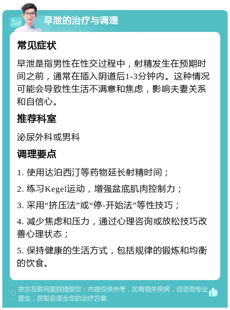 早泄的治疗与调理 常见症状 早泄是指男性在性交过程中，射精发生在预期时间之前，通常在插入阴道后1-3分钟内。这种情况可能会导致性生活不满意和焦虑，影响夫妻关系和自信心。 推荐科室 泌尿外科或男科 调理要点 1. 使用达泊西汀等药物延长射精时间； 2. 练习Kegel运动，增强盆底肌肉控制力； 3. 采用“挤压法”或“停-开始法”等性技巧； 4. 减少焦虑和压力，通过心理咨询或放松技巧改善心理状态； 5. 保持健康的生活方式，包括规律的锻炼和均衡的饮食。