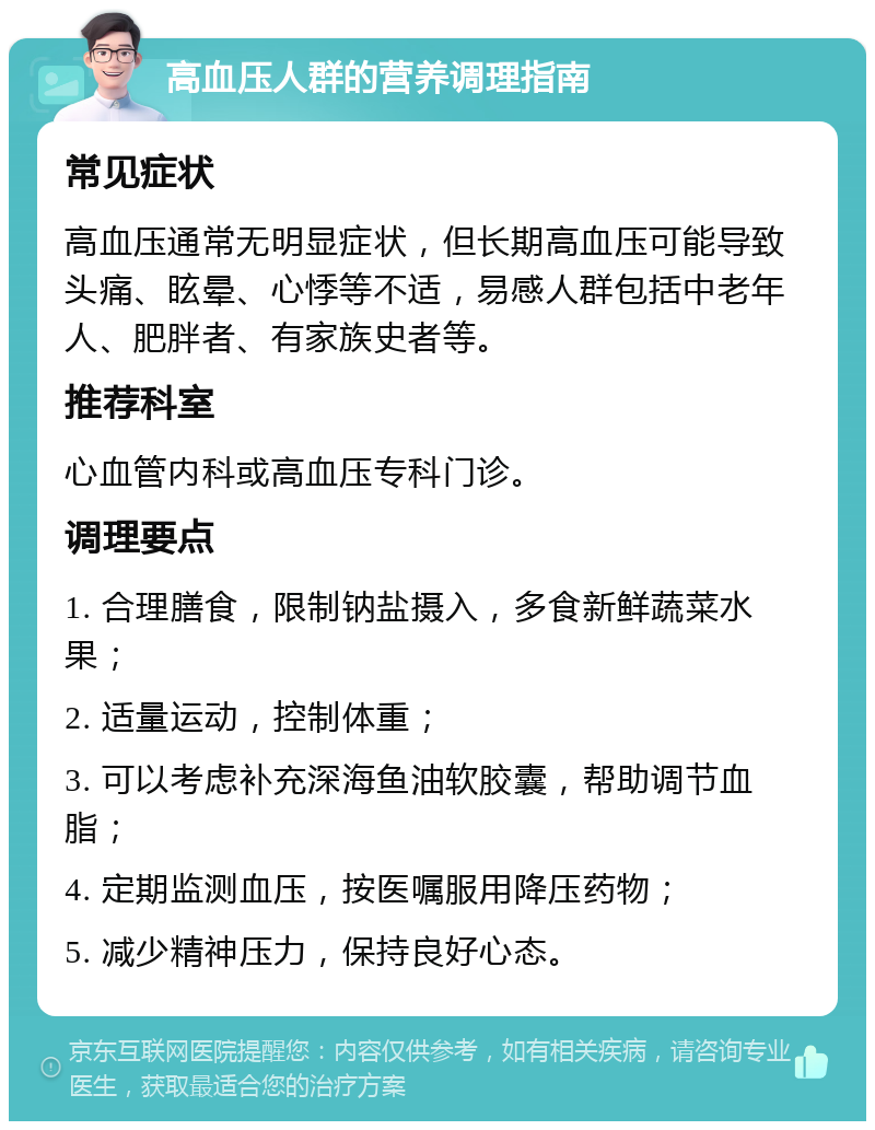 高血压人群的营养调理指南 常见症状 高血压通常无明显症状，但长期高血压可能导致头痛、眩晕、心悸等不适，易感人群包括中老年人、肥胖者、有家族史者等。 推荐科室 心血管内科或高血压专科门诊。 调理要点 1. 合理膳食，限制钠盐摄入，多食新鲜蔬菜水果； 2. 适量运动，控制体重； 3. 可以考虑补充深海鱼油软胶囊，帮助调节血脂； 4. 定期监测血压，按医嘱服用降压药物； 5. 减少精神压力，保持良好心态。