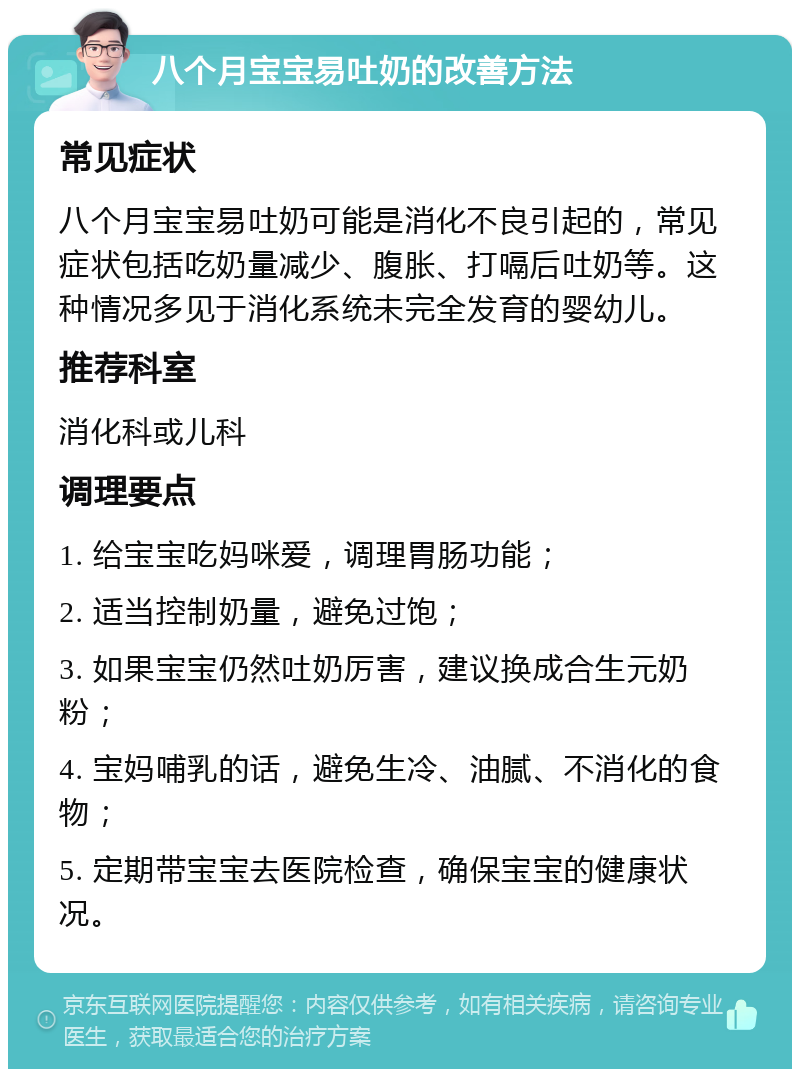 八个月宝宝易吐奶的改善方法 常见症状 八个月宝宝易吐奶可能是消化不良引起的，常见症状包括吃奶量减少、腹胀、打嗝后吐奶等。这种情况多见于消化系统未完全发育的婴幼儿。 推荐科室 消化科或儿科 调理要点 1. 给宝宝吃妈咪爱，调理胃肠功能； 2. 适当控制奶量，避免过饱； 3. 如果宝宝仍然吐奶厉害，建议换成合生元奶粉； 4. 宝妈哺乳的话，避免生冷、油腻、不消化的食物； 5. 定期带宝宝去医院检查，确保宝宝的健康状况。