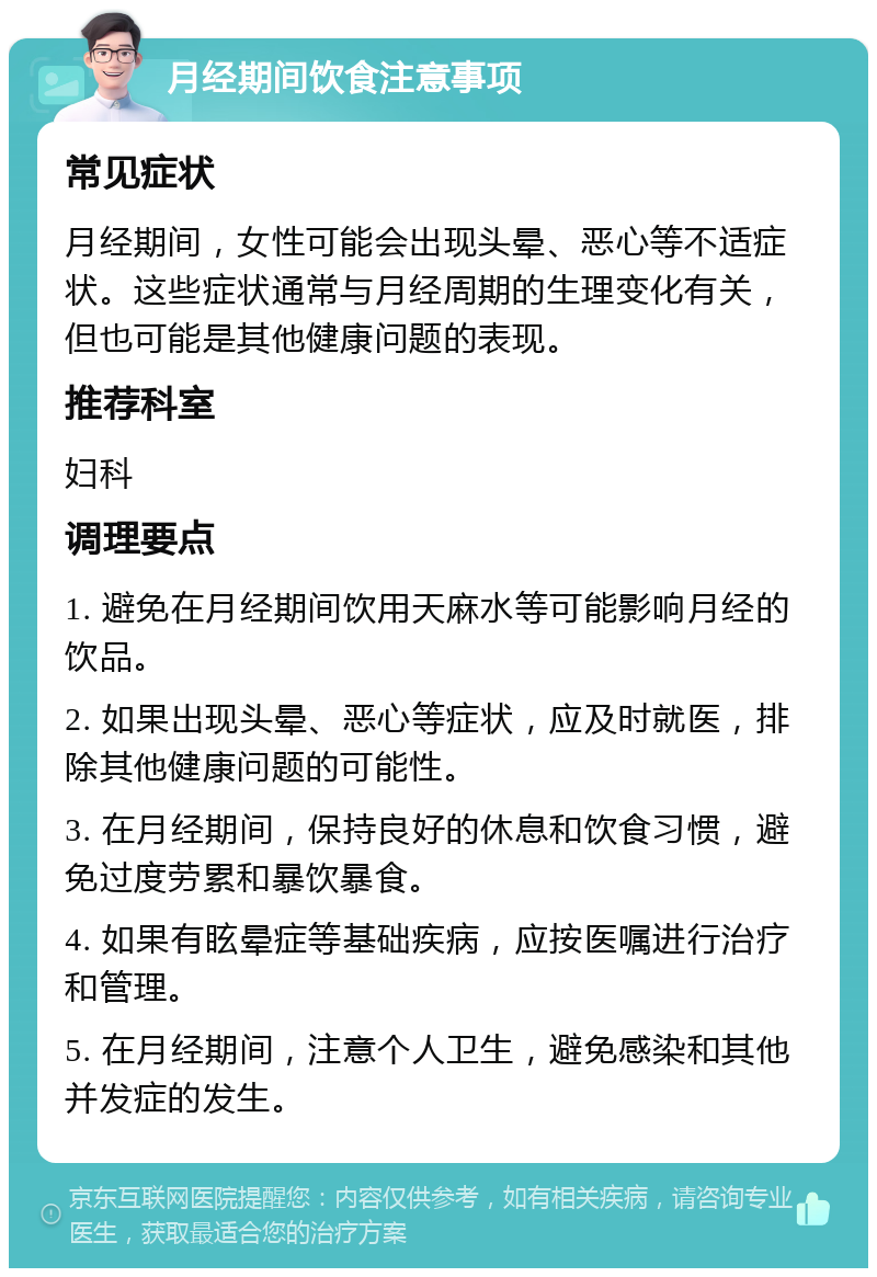 月经期间饮食注意事项 常见症状 月经期间，女性可能会出现头晕、恶心等不适症状。这些症状通常与月经周期的生理变化有关，但也可能是其他健康问题的表现。 推荐科室 妇科 调理要点 1. 避免在月经期间饮用天麻水等可能影响月经的饮品。 2. 如果出现头晕、恶心等症状，应及时就医，排除其他健康问题的可能性。 3. 在月经期间，保持良好的休息和饮食习惯，避免过度劳累和暴饮暴食。 4. 如果有眩晕症等基础疾病，应按医嘱进行治疗和管理。 5. 在月经期间，注意个人卫生，避免感染和其他并发症的发生。