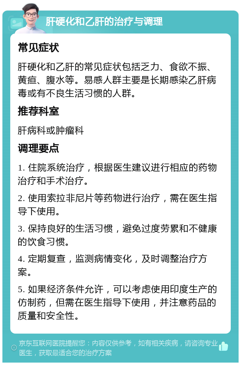 肝硬化和乙肝的治疗与调理 常见症状 肝硬化和乙肝的常见症状包括乏力、食欲不振、黄疸、腹水等。易感人群主要是长期感染乙肝病毒或有不良生活习惯的人群。 推荐科室 肝病科或肿瘤科 调理要点 1. 住院系统治疗，根据医生建议进行相应的药物治疗和手术治疗。 2. 使用索拉非尼片等药物进行治疗，需在医生指导下使用。 3. 保持良好的生活习惯，避免过度劳累和不健康的饮食习惯。 4. 定期复查，监测病情变化，及时调整治疗方案。 5. 如果经济条件允许，可以考虑使用印度生产的仿制药，但需在医生指导下使用，并注意药品的质量和安全性。