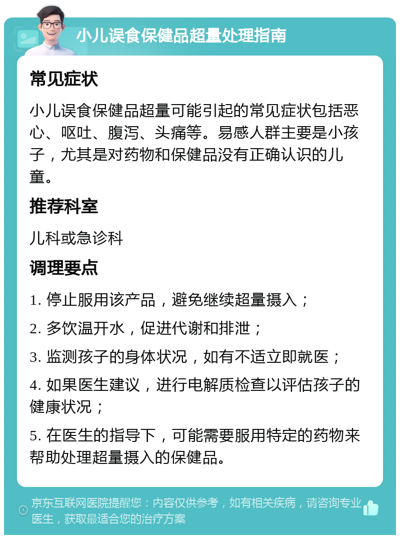 小儿误食保健品超量处理指南 常见症状 小儿误食保健品超量可能引起的常见症状包括恶心、呕吐、腹泻、头痛等。易感人群主要是小孩子，尤其是对药物和保健品没有正确认识的儿童。 推荐科室 儿科或急诊科 调理要点 1. 停止服用该产品，避免继续超量摄入； 2. 多饮温开水，促进代谢和排泄； 3. 监测孩子的身体状况，如有不适立即就医； 4. 如果医生建议，进行电解质检查以评估孩子的健康状况； 5. 在医生的指导下，可能需要服用特定的药物来帮助处理超量摄入的保健品。