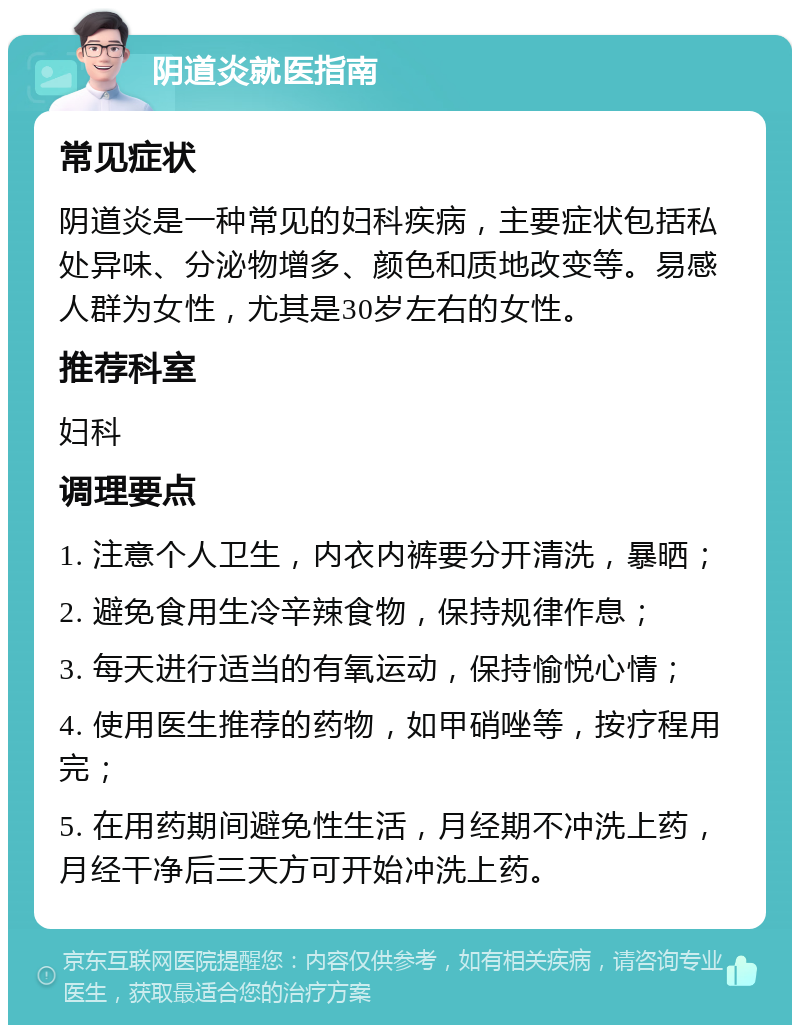 阴道炎就医指南 常见症状 阴道炎是一种常见的妇科疾病，主要症状包括私处异味、分泌物增多、颜色和质地改变等。易感人群为女性，尤其是30岁左右的女性。 推荐科室 妇科 调理要点 1. 注意个人卫生，内衣内裤要分开清洗，暴晒； 2. 避免食用生冷辛辣食物，保持规律作息； 3. 每天进行适当的有氧运动，保持愉悦心情； 4. 使用医生推荐的药物，如甲硝唑等，按疗程用完； 5. 在用药期间避免性生活，月经期不冲洗上药，月经干净后三天方可开始冲洗上药。