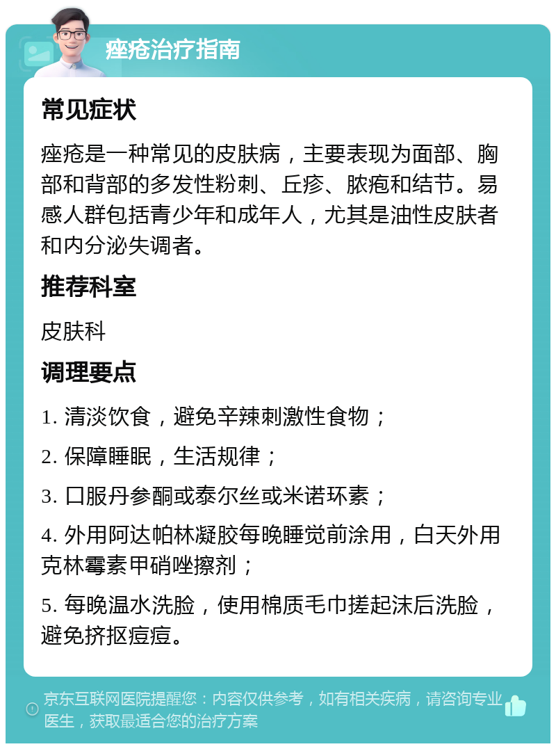 痤疮治疗指南 常见症状 痤疮是一种常见的皮肤病，主要表现为面部、胸部和背部的多发性粉刺、丘疹、脓疱和结节。易感人群包括青少年和成年人，尤其是油性皮肤者和内分泌失调者。 推荐科室 皮肤科 调理要点 1. 清淡饮食，避免辛辣刺激性食物； 2. 保障睡眠，生活规律； 3. 口服丹参酮或泰尔丝或米诺环素； 4. 外用阿达帕林凝胶每晚睡觉前涂用，白天外用克林霉素甲硝唑擦剂； 5. 每晚温水洗脸，使用棉质毛巾搓起沫后洗脸，避免挤抠痘痘。