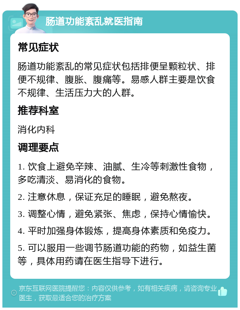 肠道功能紊乱就医指南 常见症状 肠道功能紊乱的常见症状包括排便呈颗粒状、排便不规律、腹胀、腹痛等。易感人群主要是饮食不规律、生活压力大的人群。 推荐科室 消化内科 调理要点 1. 饮食上避免辛辣、油腻、生冷等刺激性食物，多吃清淡、易消化的食物。 2. 注意休息，保证充足的睡眠，避免熬夜。 3. 调整心情，避免紧张、焦虑，保持心情愉快。 4. 平时加强身体锻炼，提高身体素质和免疫力。 5. 可以服用一些调节肠道功能的药物，如益生菌等，具体用药请在医生指导下进行。