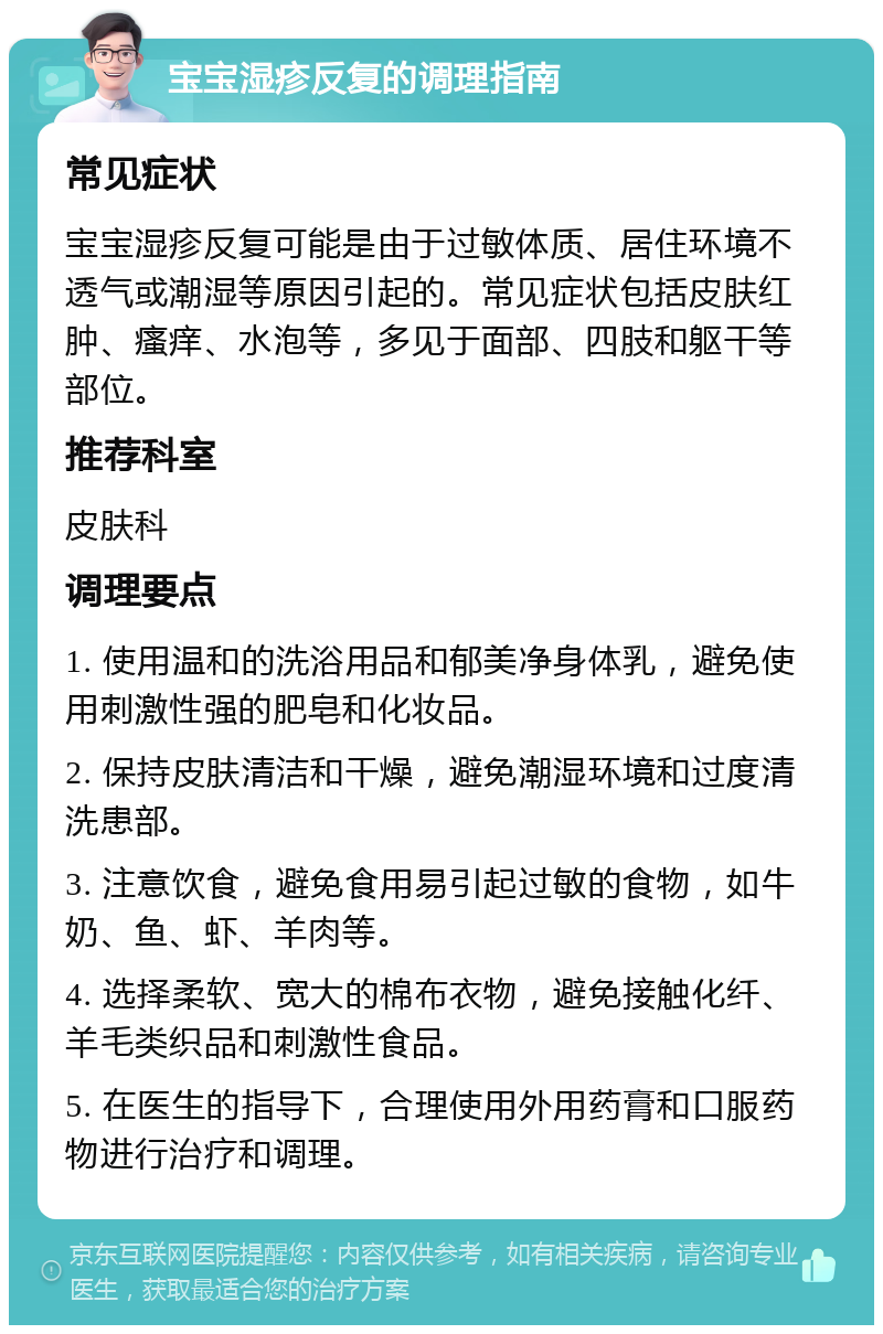 宝宝湿疹反复的调理指南 常见症状 宝宝湿疹反复可能是由于过敏体质、居住环境不透气或潮湿等原因引起的。常见症状包括皮肤红肿、瘙痒、水泡等，多见于面部、四肢和躯干等部位。 推荐科室 皮肤科 调理要点 1. 使用温和的洗浴用品和郁美净身体乳，避免使用刺激性强的肥皂和化妆品。 2. 保持皮肤清洁和干燥，避免潮湿环境和过度清洗患部。 3. 注意饮食，避免食用易引起过敏的食物，如牛奶、鱼、虾、羊肉等。 4. 选择柔软、宽大的棉布衣物，避免接触化纤、羊毛类织品和刺激性食品。 5. 在医生的指导下，合理使用外用药膏和口服药物进行治疗和调理。