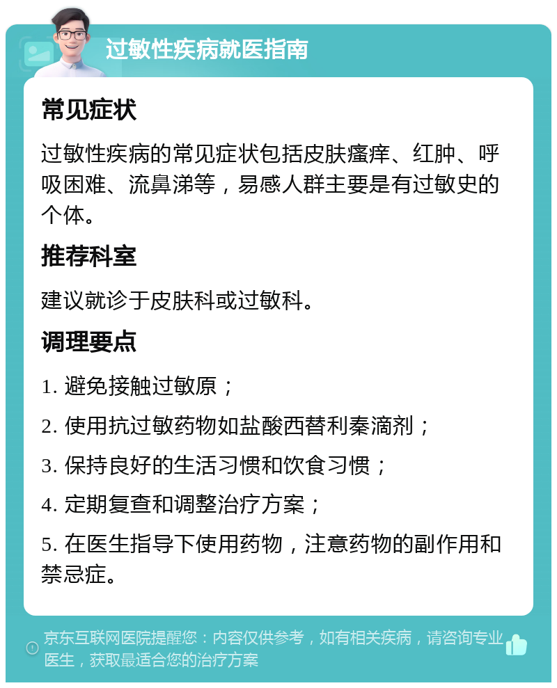 过敏性疾病就医指南 常见症状 过敏性疾病的常见症状包括皮肤瘙痒、红肿、呼吸困难、流鼻涕等，易感人群主要是有过敏史的个体。 推荐科室 建议就诊于皮肤科或过敏科。 调理要点 1. 避免接触过敏原； 2. 使用抗过敏药物如盐酸西替利秦滴剂； 3. 保持良好的生活习惯和饮食习惯； 4. 定期复查和调整治疗方案； 5. 在医生指导下使用药物，注意药物的副作用和禁忌症。