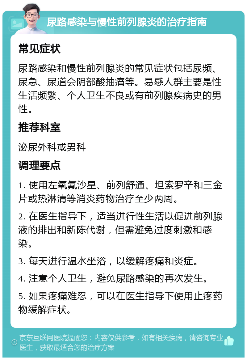 尿路感染与慢性前列腺炎的治疗指南 常见症状 尿路感染和慢性前列腺炎的常见症状包括尿频、尿急、尿道会阴部酸抽痛等。易感人群主要是性生活频繁、个人卫生不良或有前列腺疾病史的男性。 推荐科室 泌尿外科或男科 调理要点 1. 使用左氧氟沙星、前列舒通、坦索罗辛和三金片或热淋清等消炎药物治疗至少两周。 2. 在医生指导下，适当进行性生活以促进前列腺液的排出和新陈代谢，但需避免过度刺激和感染。 3. 每天进行温水坐浴，以缓解疼痛和炎症。 4. 注意个人卫生，避免尿路感染的再次发生。 5. 如果疼痛难忍，可以在医生指导下使用止疼药物缓解症状。