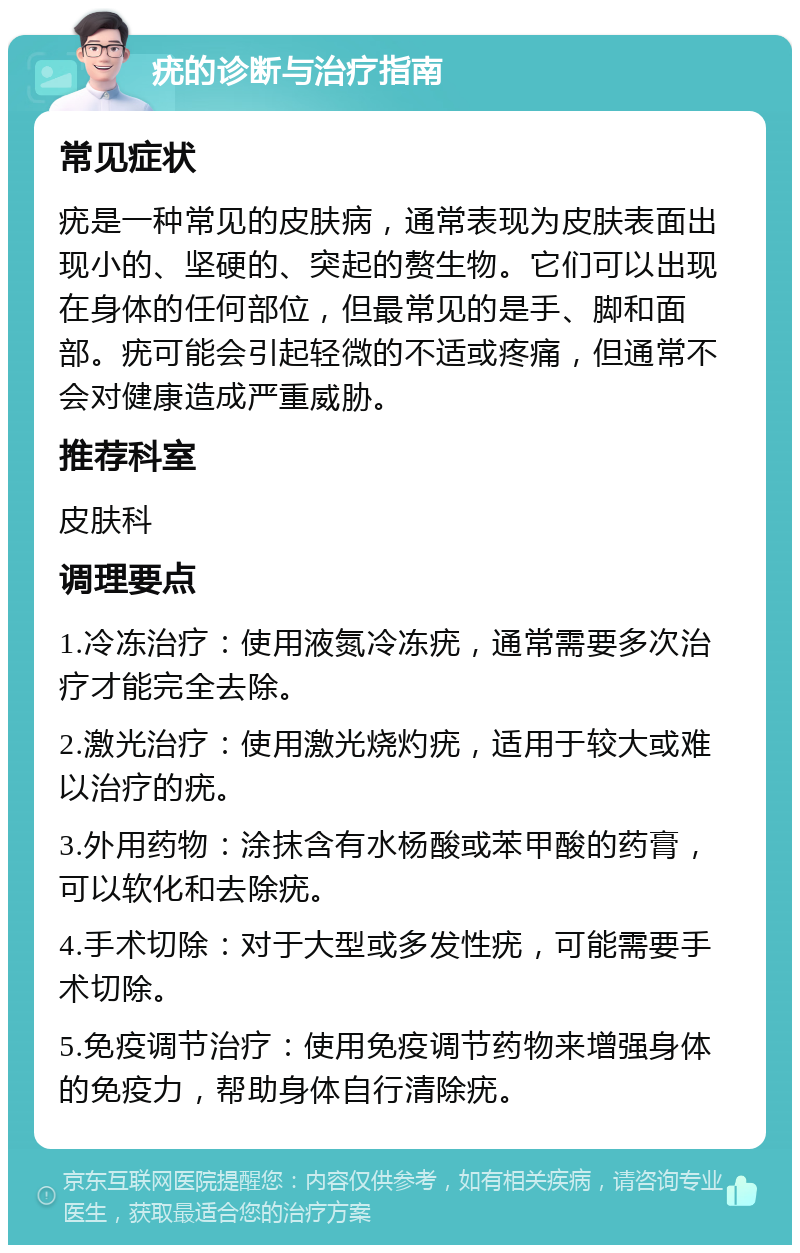 疣的诊断与治疗指南 常见症状 疣是一种常见的皮肤病，通常表现为皮肤表面出现小的、坚硬的、突起的赘生物。它们可以出现在身体的任何部位，但最常见的是手、脚和面部。疣可能会引起轻微的不适或疼痛，但通常不会对健康造成严重威胁。 推荐科室 皮肤科 调理要点 1.冷冻治疗：使用液氮冷冻疣，通常需要多次治疗才能完全去除。 2.激光治疗：使用激光烧灼疣，适用于较大或难以治疗的疣。 3.外用药物：涂抹含有水杨酸或苯甲酸的药膏，可以软化和去除疣。 4.手术切除：对于大型或多发性疣，可能需要手术切除。 5.免疫调节治疗：使用免疫调节药物来增强身体的免疫力，帮助身体自行清除疣。