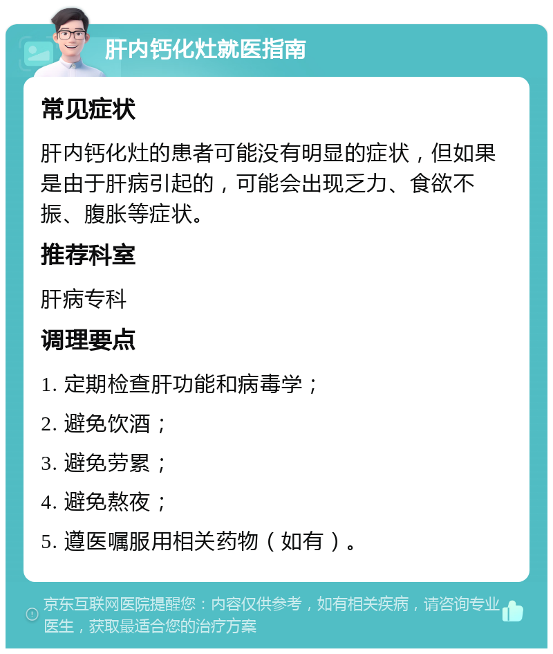 肝内钙化灶就医指南 常见症状 肝内钙化灶的患者可能没有明显的症状，但如果是由于肝病引起的，可能会出现乏力、食欲不振、腹胀等症状。 推荐科室 肝病专科 调理要点 1. 定期检查肝功能和病毒学； 2. 避免饮酒； 3. 避免劳累； 4. 避免熬夜； 5. 遵医嘱服用相关药物（如有）。