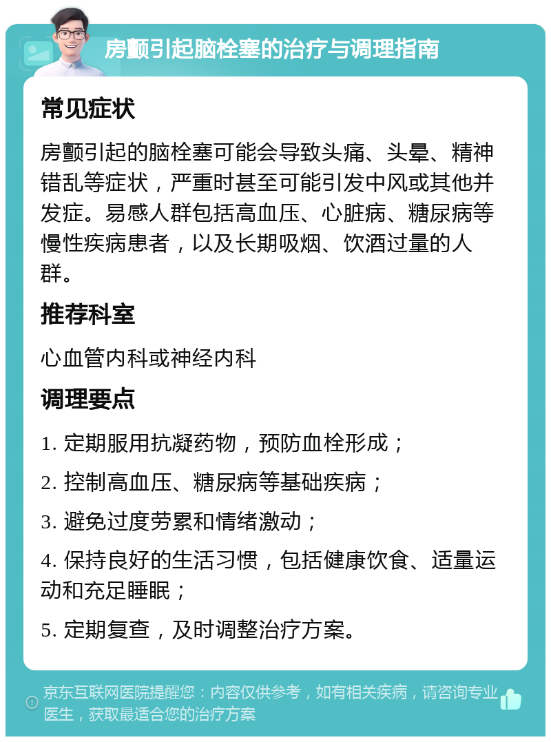 房颤引起脑栓塞的治疗与调理指南 常见症状 房颤引起的脑栓塞可能会导致头痛、头晕、精神错乱等症状，严重时甚至可能引发中风或其他并发症。易感人群包括高血压、心脏病、糖尿病等慢性疾病患者，以及长期吸烟、饮酒过量的人群。 推荐科室 心血管内科或神经内科 调理要点 1. 定期服用抗凝药物，预防血栓形成； 2. 控制高血压、糖尿病等基础疾病； 3. 避免过度劳累和情绪激动； 4. 保持良好的生活习惯，包括健康饮食、适量运动和充足睡眠； 5. 定期复查，及时调整治疗方案。