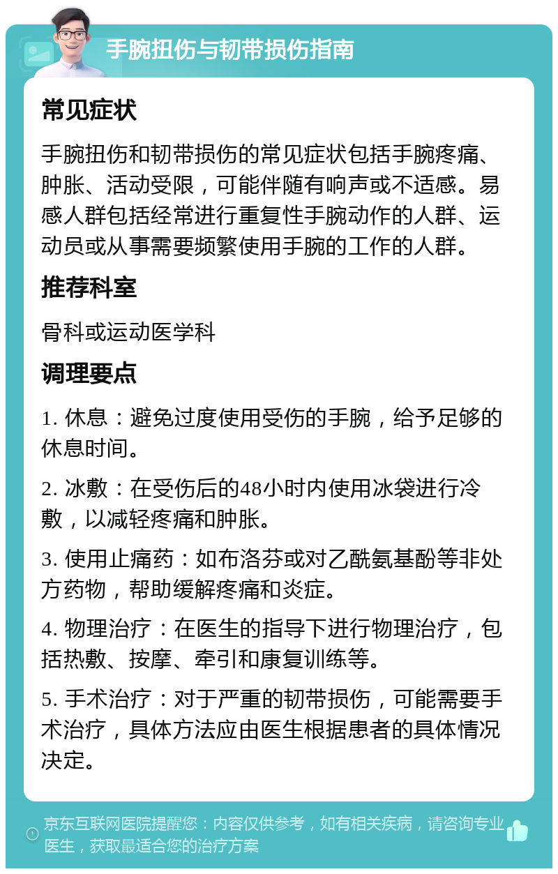 手腕扭伤与韧带损伤指南 常见症状 手腕扭伤和韧带损伤的常见症状包括手腕疼痛、肿胀、活动受限，可能伴随有响声或不适感。易感人群包括经常进行重复性手腕动作的人群、运动员或从事需要频繁使用手腕的工作的人群。 推荐科室 骨科或运动医学科 调理要点 1. 休息：避免过度使用受伤的手腕，给予足够的休息时间。 2. 冰敷：在受伤后的48小时内使用冰袋进行冷敷，以减轻疼痛和肿胀。 3. 使用止痛药：如布洛芬或对乙酰氨基酚等非处方药物，帮助缓解疼痛和炎症。 4. 物理治疗：在医生的指导下进行物理治疗，包括热敷、按摩、牵引和康复训练等。 5. 手术治疗：对于严重的韧带损伤，可能需要手术治疗，具体方法应由医生根据患者的具体情况决定。