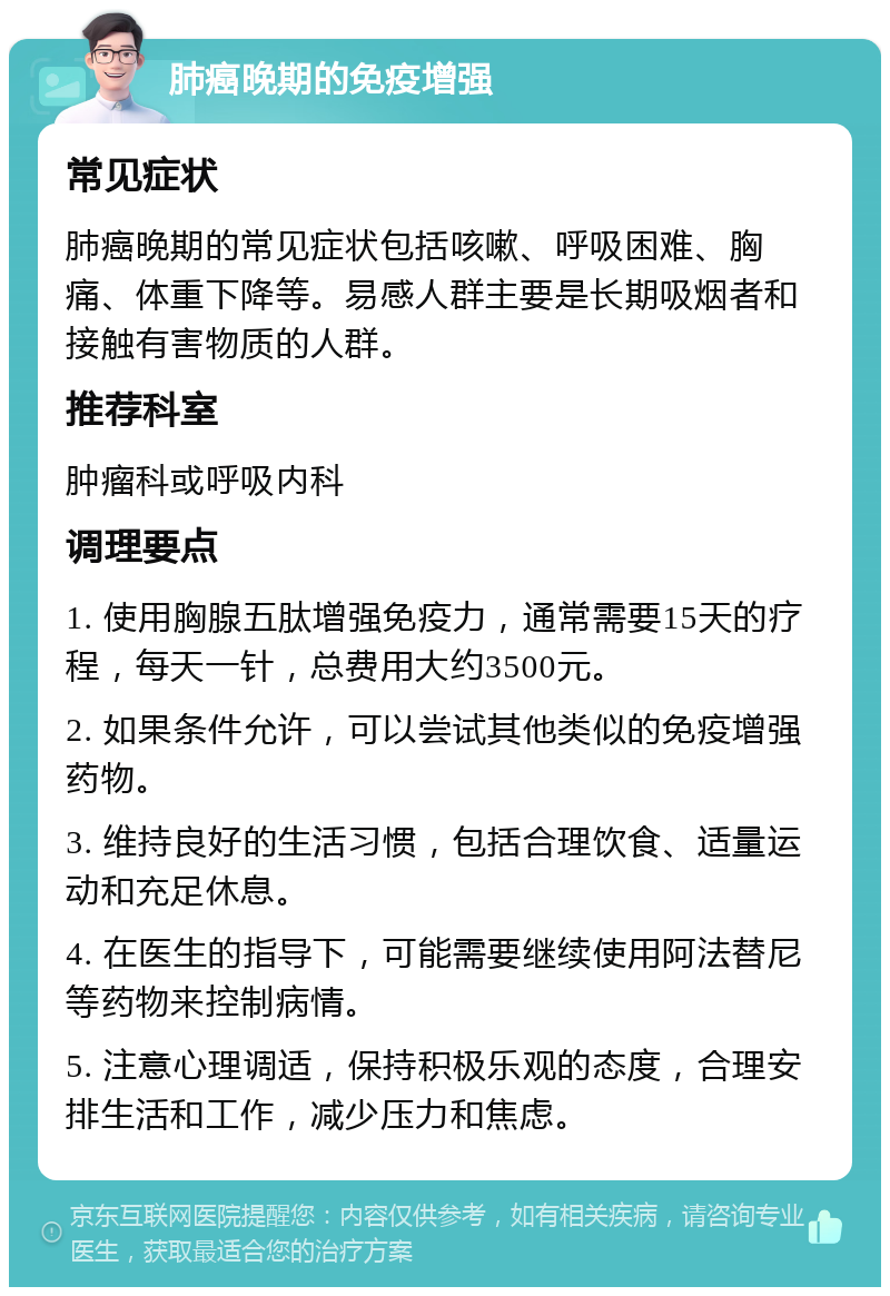 肺癌晚期的免疫增强 常见症状 肺癌晚期的常见症状包括咳嗽、呼吸困难、胸痛、体重下降等。易感人群主要是长期吸烟者和接触有害物质的人群。 推荐科室 肿瘤科或呼吸内科 调理要点 1. 使用胸腺五肽增强免疫力，通常需要15天的疗程，每天一针，总费用大约3500元。 2. 如果条件允许，可以尝试其他类似的免疫增强药物。 3. 维持良好的生活习惯，包括合理饮食、适量运动和充足休息。 4. 在医生的指导下，可能需要继续使用阿法替尼等药物来控制病情。 5. 注意心理调适，保持积极乐观的态度，合理安排生活和工作，减少压力和焦虑。