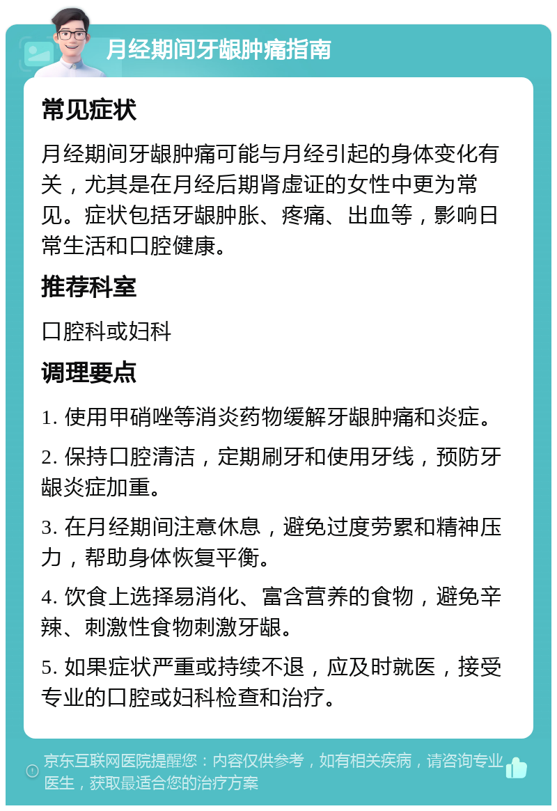 月经期间牙龈肿痛指南 常见症状 月经期间牙龈肿痛可能与月经引起的身体变化有关，尤其是在月经后期肾虚证的女性中更为常见。症状包括牙龈肿胀、疼痛、出血等，影响日常生活和口腔健康。 推荐科室 口腔科或妇科 调理要点 1. 使用甲硝唑等消炎药物缓解牙龈肿痛和炎症。 2. 保持口腔清洁，定期刷牙和使用牙线，预防牙龈炎症加重。 3. 在月经期间注意休息，避免过度劳累和精神压力，帮助身体恢复平衡。 4. 饮食上选择易消化、富含营养的食物，避免辛辣、刺激性食物刺激牙龈。 5. 如果症状严重或持续不退，应及时就医，接受专业的口腔或妇科检查和治疗。