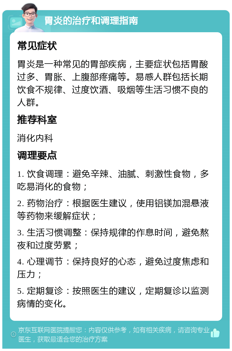 胃炎的治疗和调理指南 常见症状 胃炎是一种常见的胃部疾病，主要症状包括胃酸过多、胃胀、上腹部疼痛等。易感人群包括长期饮食不规律、过度饮酒、吸烟等生活习惯不良的人群。 推荐科室 消化内科 调理要点 1. 饮食调理：避免辛辣、油腻、刺激性食物，多吃易消化的食物； 2. 药物治疗：根据医生建议，使用铝镁加混悬液等药物来缓解症状； 3. 生活习惯调整：保持规律的作息时间，避免熬夜和过度劳累； 4. 心理调节：保持良好的心态，避免过度焦虑和压力； 5. 定期复诊：按照医生的建议，定期复诊以监测病情的变化。