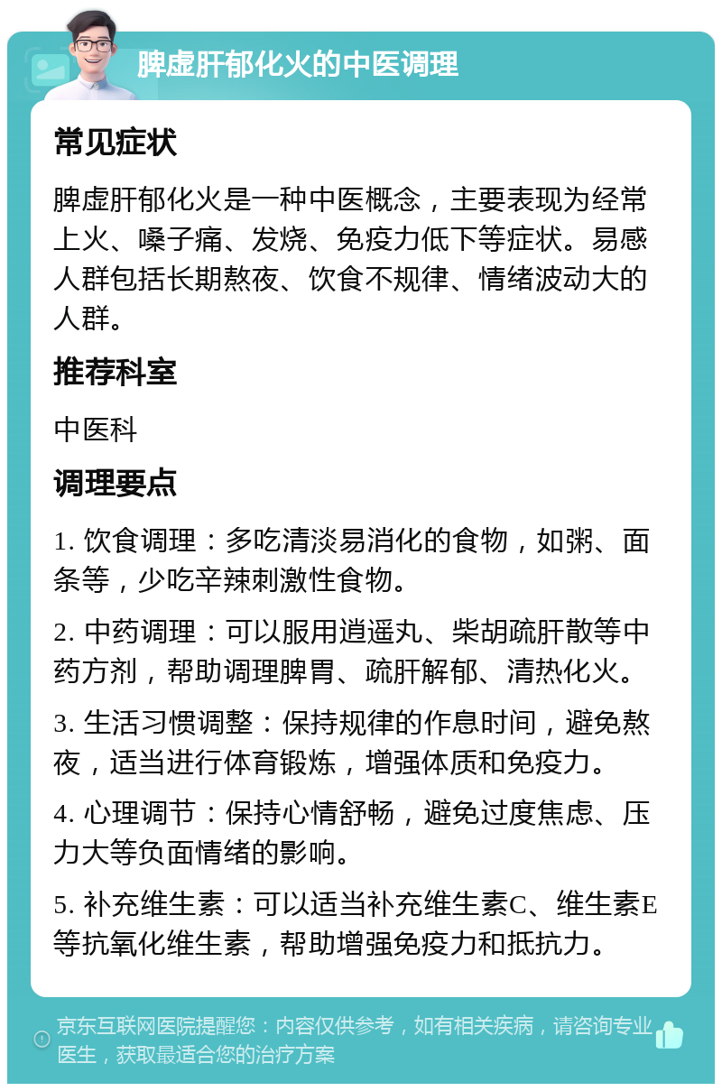 脾虚肝郁化火的中医调理 常见症状 脾虚肝郁化火是一种中医概念，主要表现为经常上火、嗓子痛、发烧、免疫力低下等症状。易感人群包括长期熬夜、饮食不规律、情绪波动大的人群。 推荐科室 中医科 调理要点 1. 饮食调理：多吃清淡易消化的食物，如粥、面条等，少吃辛辣刺激性食物。 2. 中药调理：可以服用逍遥丸、柴胡疏肝散等中药方剂，帮助调理脾胃、疏肝解郁、清热化火。 3. 生活习惯调整：保持规律的作息时间，避免熬夜，适当进行体育锻炼，增强体质和免疫力。 4. 心理调节：保持心情舒畅，避免过度焦虑、压力大等负面情绪的影响。 5. 补充维生素：可以适当补充维生素C、维生素E等抗氧化维生素，帮助增强免疫力和抵抗力。