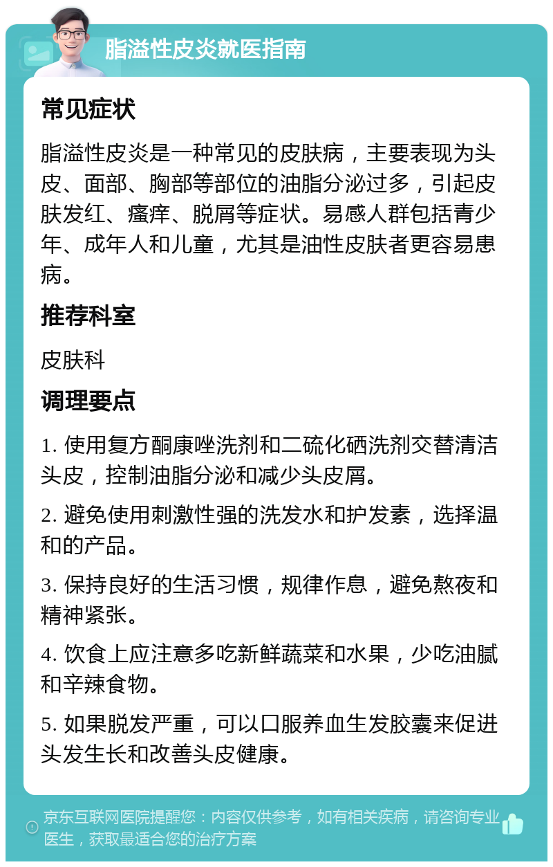 脂溢性皮炎就医指南 常见症状 脂溢性皮炎是一种常见的皮肤病，主要表现为头皮、面部、胸部等部位的油脂分泌过多，引起皮肤发红、瘙痒、脱屑等症状。易感人群包括青少年、成年人和儿童，尤其是油性皮肤者更容易患病。 推荐科室 皮肤科 调理要点 1. 使用复方酮康唑洗剂和二硫化硒洗剂交替清洁头皮，控制油脂分泌和减少头皮屑。 2. 避免使用刺激性强的洗发水和护发素，选择温和的产品。 3. 保持良好的生活习惯，规律作息，避免熬夜和精神紧张。 4. 饮食上应注意多吃新鲜蔬菜和水果，少吃油腻和辛辣食物。 5. 如果脱发严重，可以口服养血生发胶囊来促进头发生长和改善头皮健康。