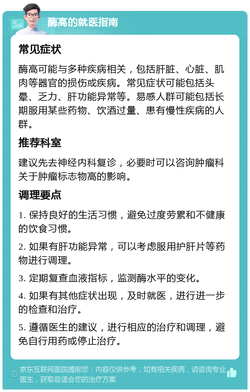 酶高的就医指南 常见症状 酶高可能与多种疾病相关，包括肝脏、心脏、肌肉等器官的损伤或疾病。常见症状可能包括头晕、乏力、肝功能异常等。易感人群可能包括长期服用某些药物、饮酒过量、患有慢性疾病的人群。 推荐科室 建议先去神经内科复诊，必要时可以咨询肿瘤科关于肿瘤标志物高的影响。 调理要点 1. 保持良好的生活习惯，避免过度劳累和不健康的饮食习惯。 2. 如果有肝功能异常，可以考虑服用护肝片等药物进行调理。 3. 定期复查血液指标，监测酶水平的变化。 4. 如果有其他症状出现，及时就医，进行进一步的检查和治疗。 5. 遵循医生的建议，进行相应的治疗和调理，避免自行用药或停止治疗。