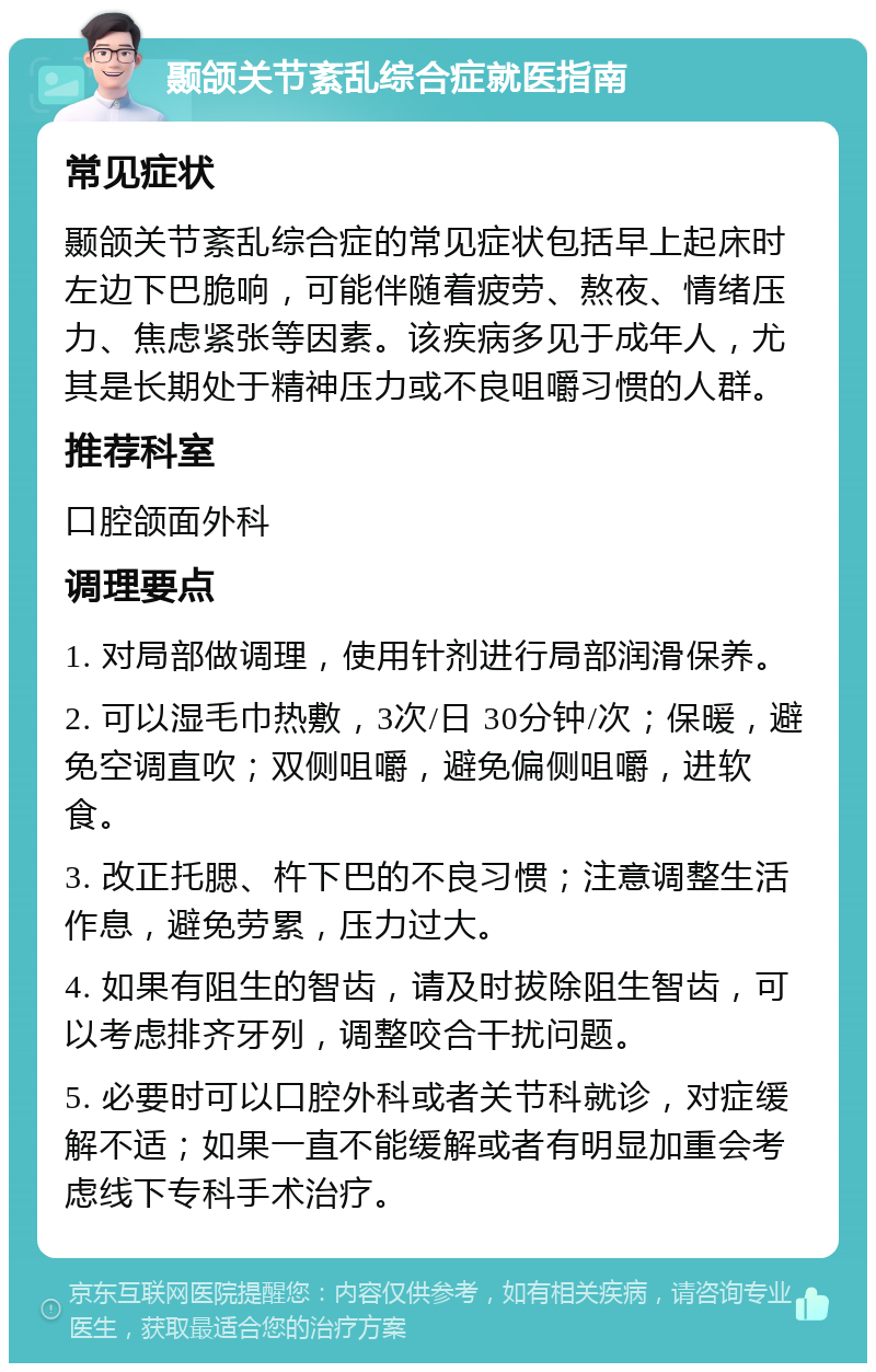 颞颌关节紊乱综合症就医指南 常见症状 颞颌关节紊乱综合症的常见症状包括早上起床时左边下巴脆响，可能伴随着疲劳、熬夜、情绪压力、焦虑紧张等因素。该疾病多见于成年人，尤其是长期处于精神压力或不良咀嚼习惯的人群。 推荐科室 口腔颌面外科 调理要点 1. 对局部做调理，使用针剂进行局部润滑保养。 2. 可以湿毛巾热敷，3次/日 30分钟/次；保暖，避免空调直吹；双侧咀嚼，避免偏侧咀嚼，进软食。 3. 改正托腮、杵下巴的不良习惯；注意调整生活作息，避免劳累，压力过大。 4. 如果有阻生的智齿，请及时拔除阻生智齿，可以考虑排齐牙列，调整咬合干扰问题。 5. 必要时可以口腔外科或者关节科就诊，对症缓解不适；如果一直不能缓解或者有明显加重会考虑线下专科手术治疗。