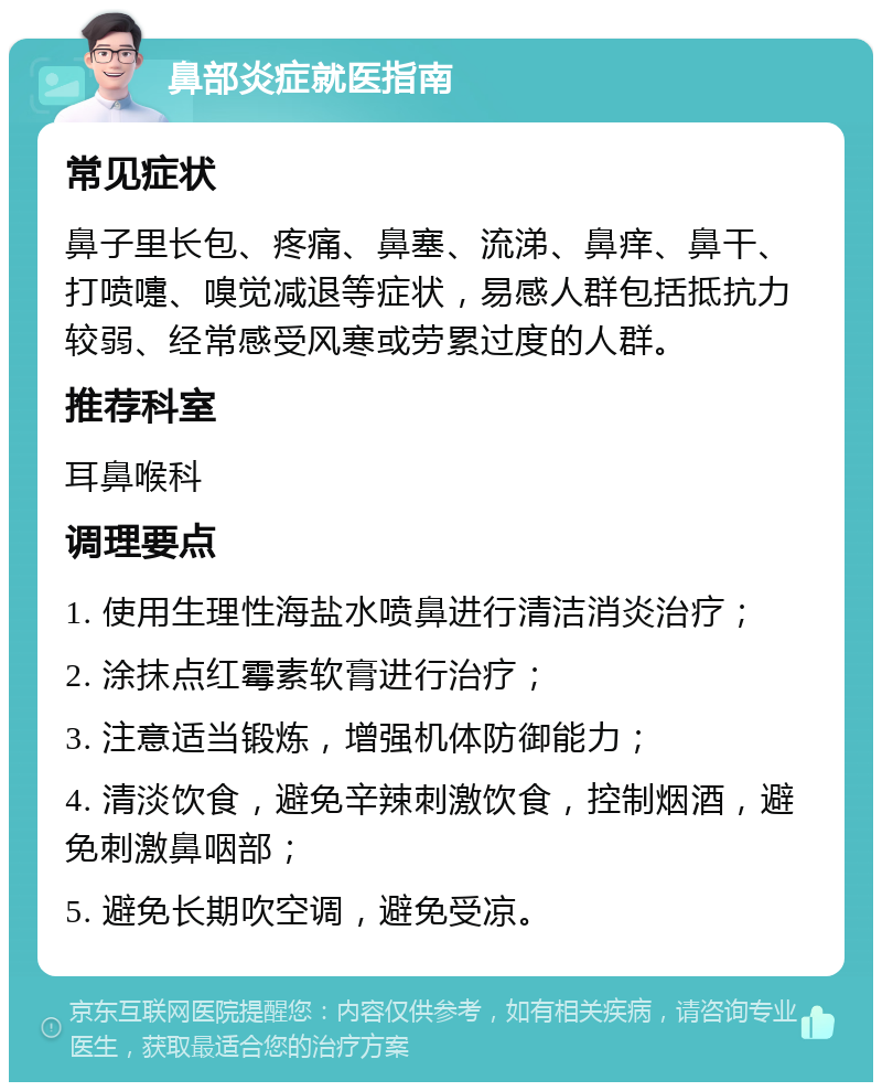 鼻部炎症就医指南 常见症状 鼻子里长包、疼痛、鼻塞、流涕、鼻痒、鼻干、打喷嚏、嗅觉减退等症状，易感人群包括抵抗力较弱、经常感受风寒或劳累过度的人群。 推荐科室 耳鼻喉科 调理要点 1. 使用生理性海盐水喷鼻进行清洁消炎治疗； 2. 涂抹点红霉素软膏进行治疗； 3. 注意适当锻炼，增强机体防御能力； 4. 清淡饮食，避免辛辣刺激饮食，控制烟酒，避免刺激鼻咽部； 5. 避免长期吹空调，避免受凉。