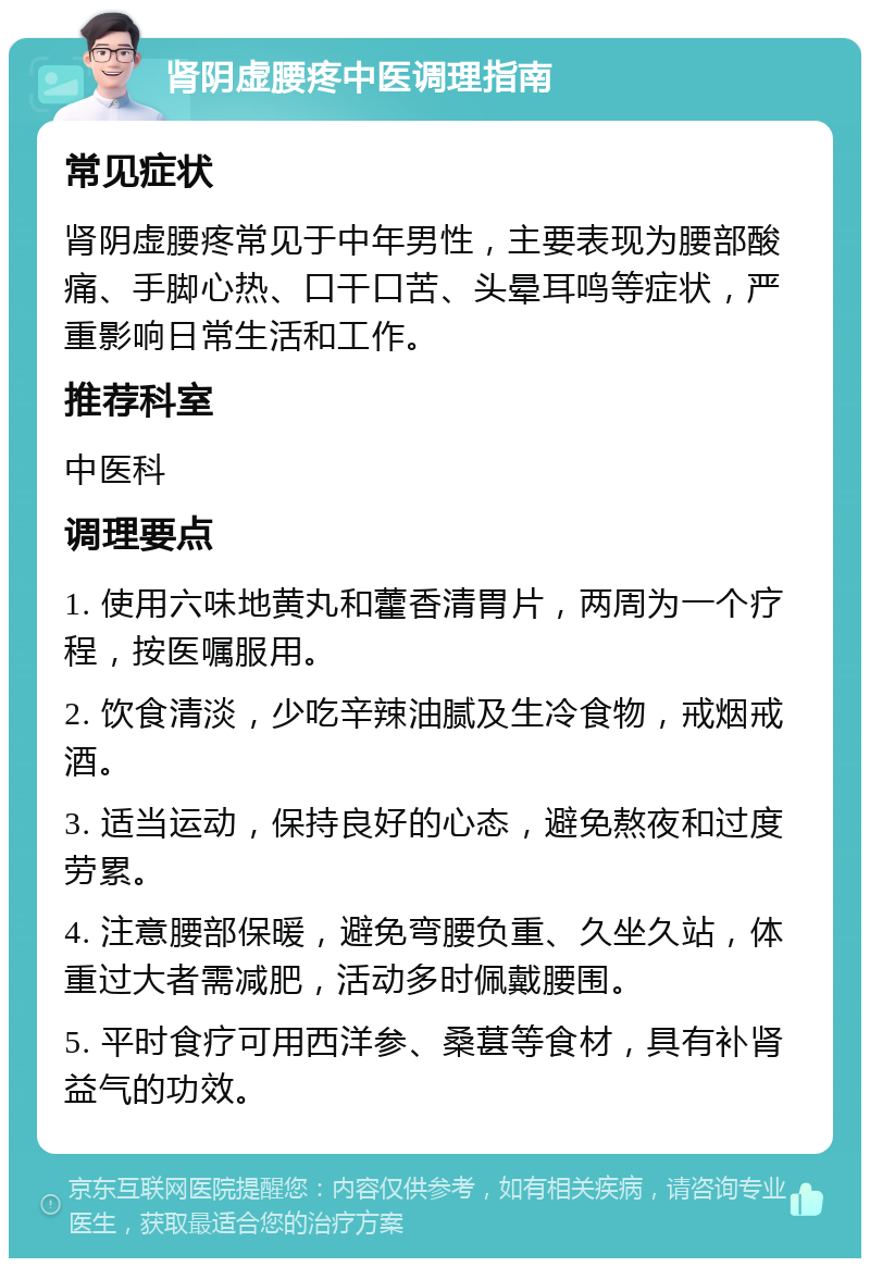 肾阴虚腰疼中医调理指南 常见症状 肾阴虚腰疼常见于中年男性，主要表现为腰部酸痛、手脚心热、口干口苦、头晕耳鸣等症状，严重影响日常生活和工作。 推荐科室 中医科 调理要点 1. 使用六味地黄丸和藿香清胃片，两周为一个疗程，按医嘱服用。 2. 饮食清淡，少吃辛辣油腻及生冷食物，戒烟戒酒。 3. 适当运动，保持良好的心态，避免熬夜和过度劳累。 4. 注意腰部保暖，避免弯腰负重、久坐久站，体重过大者需减肥，活动多时佩戴腰围。 5. 平时食疗可用西洋参、桑葚等食材，具有补肾益气的功效。