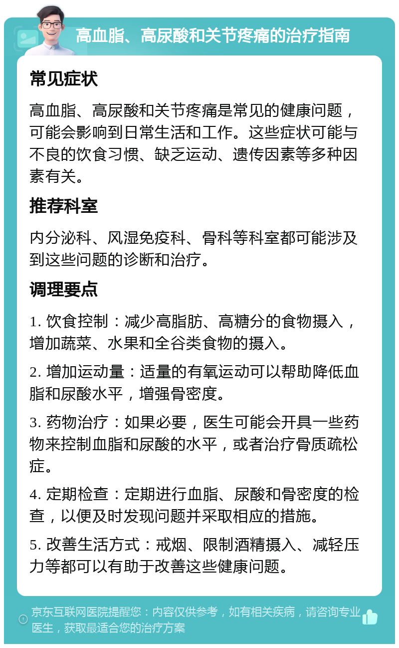 高血脂、高尿酸和关节疼痛的治疗指南 常见症状 高血脂、高尿酸和关节疼痛是常见的健康问题，可能会影响到日常生活和工作。这些症状可能与不良的饮食习惯、缺乏运动、遗传因素等多种因素有关。 推荐科室 内分泌科、风湿免疫科、骨科等科室都可能涉及到这些问题的诊断和治疗。 调理要点 1. 饮食控制：减少高脂肪、高糖分的食物摄入，增加蔬菜、水果和全谷类食物的摄入。 2. 增加运动量：适量的有氧运动可以帮助降低血脂和尿酸水平，增强骨密度。 3. 药物治疗：如果必要，医生可能会开具一些药物来控制血脂和尿酸的水平，或者治疗骨质疏松症。 4. 定期检查：定期进行血脂、尿酸和骨密度的检查，以便及时发现问题并采取相应的措施。 5. 改善生活方式：戒烟、限制酒精摄入、减轻压力等都可以有助于改善这些健康问题。