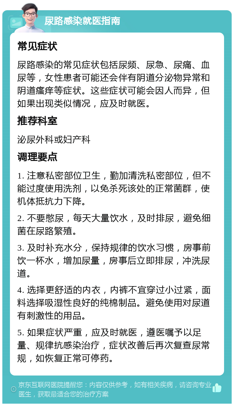 尿路感染就医指南 常见症状 尿路感染的常见症状包括尿频、尿急、尿痛、血尿等，女性患者可能还会伴有阴道分泌物异常和阴道瘙痒等症状。这些症状可能会因人而异，但如果出现类似情况，应及时就医。 推荐科室 泌尿外科或妇产科 调理要点 1. 注意私密部位卫生，勤加清洗私密部位，但不能过度使用洗剂，以免杀死该处的正常菌群，使机体抵抗力下降。 2. 不要憋尿，每天大量饮水，及时排尿，避免细菌在尿路繁殖。 3. 及时补充水分，保持规律的饮水习惯，房事前饮一杯水，增加尿量，房事后立即排尿，冲洗尿道。 4. 选择更舒适的内衣，内裤不宜穿过小过紧，面料选择吸湿性良好的纯棉制品。避免使用对尿道有刺激性的用品。 5. 如果症状严重，应及时就医，遵医嘱予以足量、规律抗感染治疗，症状改善后再次复查尿常规，如恢复正常可停药。