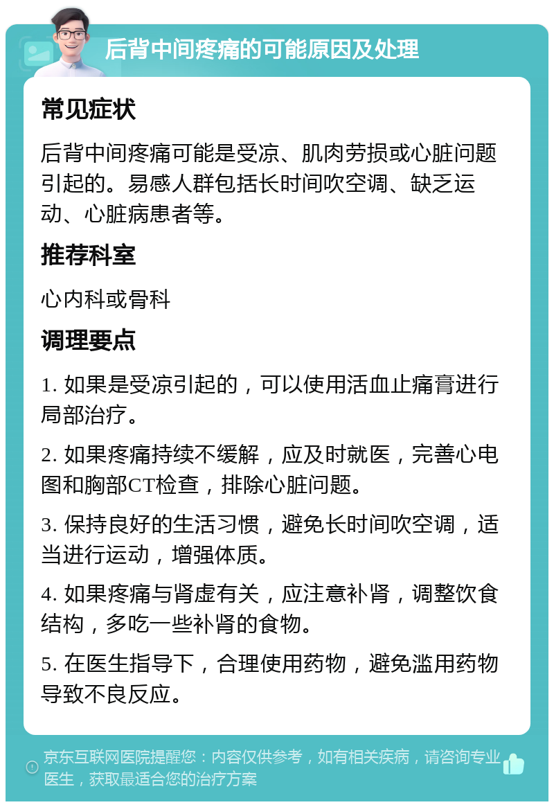 后背中间疼痛的可能原因及处理 常见症状 后背中间疼痛可能是受凉、肌肉劳损或心脏问题引起的。易感人群包括长时间吹空调、缺乏运动、心脏病患者等。 推荐科室 心内科或骨科 调理要点 1. 如果是受凉引起的，可以使用活血止痛膏进行局部治疗。 2. 如果疼痛持续不缓解，应及时就医，完善心电图和胸部CT检查，排除心脏问题。 3. 保持良好的生活习惯，避免长时间吹空调，适当进行运动，增强体质。 4. 如果疼痛与肾虚有关，应注意补肾，调整饮食结构，多吃一些补肾的食物。 5. 在医生指导下，合理使用药物，避免滥用药物导致不良反应。