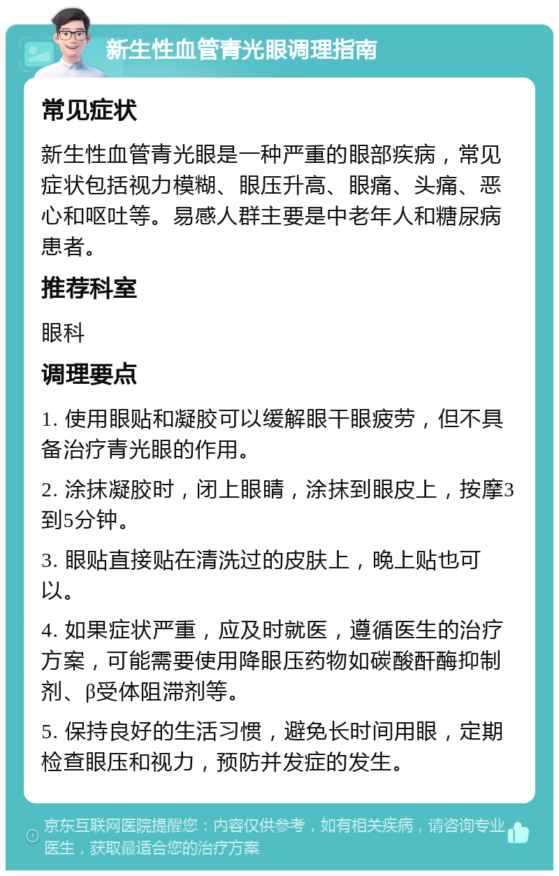 新生性血管青光眼调理指南 常见症状 新生性血管青光眼是一种严重的眼部疾病，常见症状包括视力模糊、眼压升高、眼痛、头痛、恶心和呕吐等。易感人群主要是中老年人和糖尿病患者。 推荐科室 眼科 调理要点 1. 使用眼贴和凝胶可以缓解眼干眼疲劳，但不具备治疗青光眼的作用。 2. 涂抹凝胶时，闭上眼睛，涂抹到眼皮上，按摩3到5分钟。 3. 眼贴直接贴在清洗过的皮肤上，晚上贴也可以。 4. 如果症状严重，应及时就医，遵循医生的治疗方案，可能需要使用降眼压药物如碳酸酐酶抑制剂、β受体阻滞剂等。 5. 保持良好的生活习惯，避免长时间用眼，定期检查眼压和视力，预防并发症的发生。