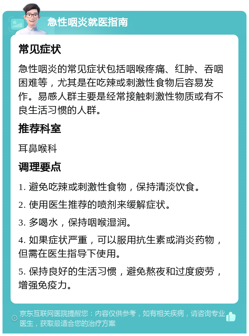 急性咽炎就医指南 常见症状 急性咽炎的常见症状包括咽喉疼痛、红肿、吞咽困难等，尤其是在吃辣或刺激性食物后容易发作。易感人群主要是经常接触刺激性物质或有不良生活习惯的人群。 推荐科室 耳鼻喉科 调理要点 1. 避免吃辣或刺激性食物，保持清淡饮食。 2. 使用医生推荐的喷剂来缓解症状。 3. 多喝水，保持咽喉湿润。 4. 如果症状严重，可以服用抗生素或消炎药物，但需在医生指导下使用。 5. 保持良好的生活习惯，避免熬夜和过度疲劳，增强免疫力。