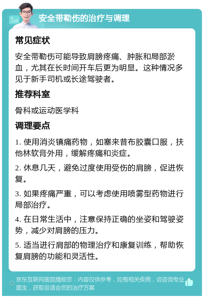 安全带勒伤的治疗与调理 常见症状 安全带勒伤可能导致肩膀疼痛、肿胀和局部淤血，尤其在长时间开车后更为明显。这种情况多见于新手司机或长途驾驶者。 推荐科室 骨科或运动医学科 调理要点 1. 使用消炎镇痛药物，如塞来昔布胶囊口服，扶他林软膏外用，缓解疼痛和炎症。 2. 休息几天，避免过度使用受伤的肩膀，促进恢复。 3. 如果疼痛严重，可以考虑使用喷雾型药物进行局部治疗。 4. 在日常生活中，注意保持正确的坐姿和驾驶姿势，减少对肩膀的压力。 5. 适当进行肩部的物理治疗和康复训练，帮助恢复肩膀的功能和灵活性。