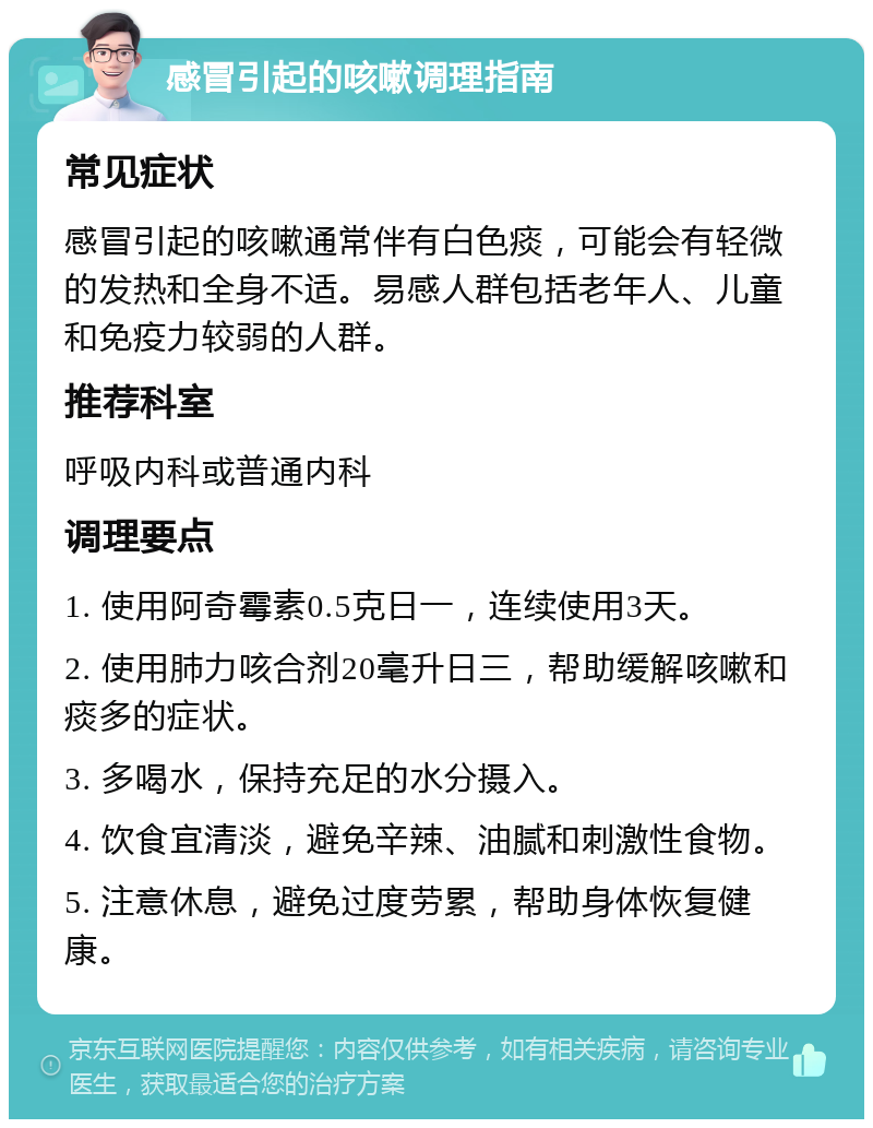 感冒引起的咳嗽调理指南 常见症状 感冒引起的咳嗽通常伴有白色痰，可能会有轻微的发热和全身不适。易感人群包括老年人、儿童和免疫力较弱的人群。 推荐科室 呼吸内科或普通内科 调理要点 1. 使用阿奇霉素0.5克日一，连续使用3天。 2. 使用肺力咳合剂20毫升日三，帮助缓解咳嗽和痰多的症状。 3. 多喝水，保持充足的水分摄入。 4. 饮食宜清淡，避免辛辣、油腻和刺激性食物。 5. 注意休息，避免过度劳累，帮助身体恢复健康。