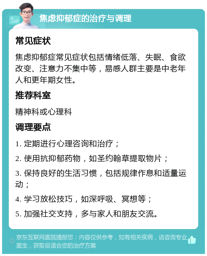 焦虑抑郁症的治疗与调理 常见症状 焦虑抑郁症常见症状包括情绪低落、失眠、食欲改变、注意力不集中等，易感人群主要是中老年人和更年期女性。 推荐科室 精神科或心理科 调理要点 1. 定期进行心理咨询和治疗； 2. 使用抗抑郁药物，如圣约翰草提取物片； 3. 保持良好的生活习惯，包括规律作息和适量运动； 4. 学习放松技巧，如深呼吸、冥想等； 5. 加强社交支持，多与家人和朋友交流。