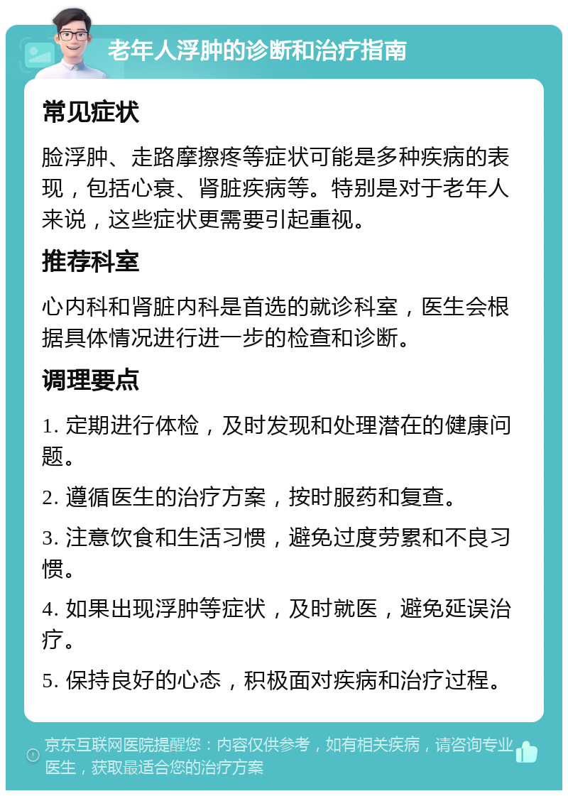 老年人浮肿的诊断和治疗指南 常见症状 脸浮肿、走路摩擦疼等症状可能是多种疾病的表现，包括心衰、肾脏疾病等。特别是对于老年人来说，这些症状更需要引起重视。 推荐科室 心内科和肾脏内科是首选的就诊科室，医生会根据具体情况进行进一步的检查和诊断。 调理要点 1. 定期进行体检，及时发现和处理潜在的健康问题。 2. 遵循医生的治疗方案，按时服药和复查。 3. 注意饮食和生活习惯，避免过度劳累和不良习惯。 4. 如果出现浮肿等症状，及时就医，避免延误治疗。 5. 保持良好的心态，积极面对疾病和治疗过程。