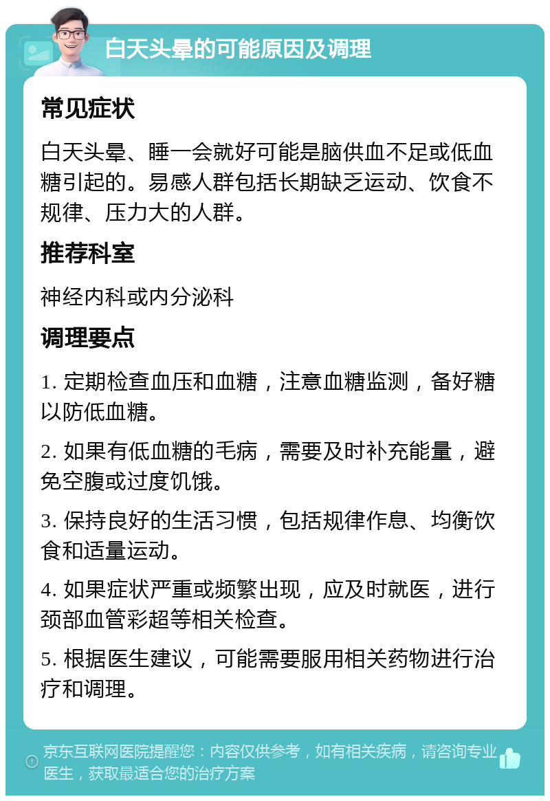 白天头晕的可能原因及调理 常见症状 白天头晕、睡一会就好可能是脑供血不足或低血糖引起的。易感人群包括长期缺乏运动、饮食不规律、压力大的人群。 推荐科室 神经内科或内分泌科 调理要点 1. 定期检查血压和血糖，注意血糖监测，备好糖以防低血糖。 2. 如果有低血糖的毛病，需要及时补充能量，避免空腹或过度饥饿。 3. 保持良好的生活习惯，包括规律作息、均衡饮食和适量运动。 4. 如果症状严重或频繁出现，应及时就医，进行颈部血管彩超等相关检查。 5. 根据医生建议，可能需要服用相关药物进行治疗和调理。