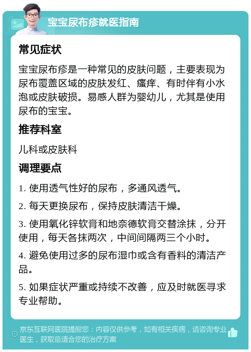 宝宝尿布疹就医指南 常见症状 宝宝尿布疹是一种常见的皮肤问题，主要表现为尿布覆盖区域的皮肤发红、瘙痒、有时伴有小水泡或皮肤破损。易感人群为婴幼儿，尤其是使用尿布的宝宝。 推荐科室 儿科或皮肤科 调理要点 1. 使用透气性好的尿布，多通风透气。 2. 每天更换尿布，保持皮肤清洁干燥。 3. 使用氧化锌软膏和地奈德软膏交替涂抹，分开使用，每天各抹两次，中间间隔两三个小时。 4. 避免使用过多的尿布湿巾或含有香料的清洁产品。 5. 如果症状严重或持续不改善，应及时就医寻求专业帮助。