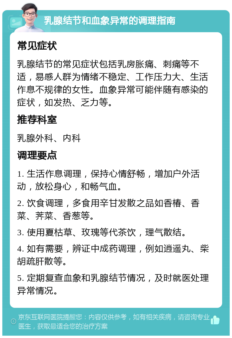 乳腺结节和血象异常的调理指南 常见症状 乳腺结节的常见症状包括乳房胀痛、刺痛等不适，易感人群为情绪不稳定、工作压力大、生活作息不规律的女性。血象异常可能伴随有感染的症状，如发热、乏力等。 推荐科室 乳腺外科、内科 调理要点 1. 生活作息调理，保持心情舒畅，增加户外活动，放松身心，和畅气血。 2. 饮食调理，多食用辛甘发散之品如香椿、香菜、荠菜、香葱等。 3. 使用夏枯草、玫瑰等代茶饮，理气散结。 4. 如有需要，辨证中成药调理，例如逍遥丸、柴胡疏肝散等。 5. 定期复查血象和乳腺结节情况，及时就医处理异常情况。