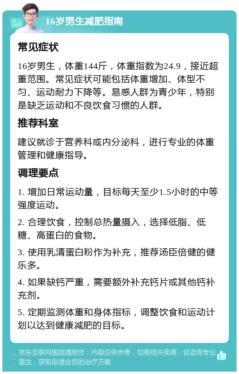 16岁男生减肥指南 常见症状 16岁男生，体重144斤，体重指数为24.9，接近超重范围。常见症状可能包括体重增加、体型不匀、运动耐力下降等。易感人群为青少年，特别是缺乏运动和不良饮食习惯的人群。 推荐科室 建议就诊于营养科或内分泌科，进行专业的体重管理和健康指导。 调理要点 1. 增加日常运动量，目标每天至少1.5小时的中等强度运动。 2. 合理饮食，控制总热量摄入，选择低脂、低糖、高蛋白的食物。 3. 使用乳清蛋白粉作为补充，推荐汤臣倍健的健乐多。 4. 如果缺钙严重，需要额外补充钙片或其他钙补充剂。 5. 定期监测体重和身体指标，调整饮食和运动计划以达到健康减肥的目标。